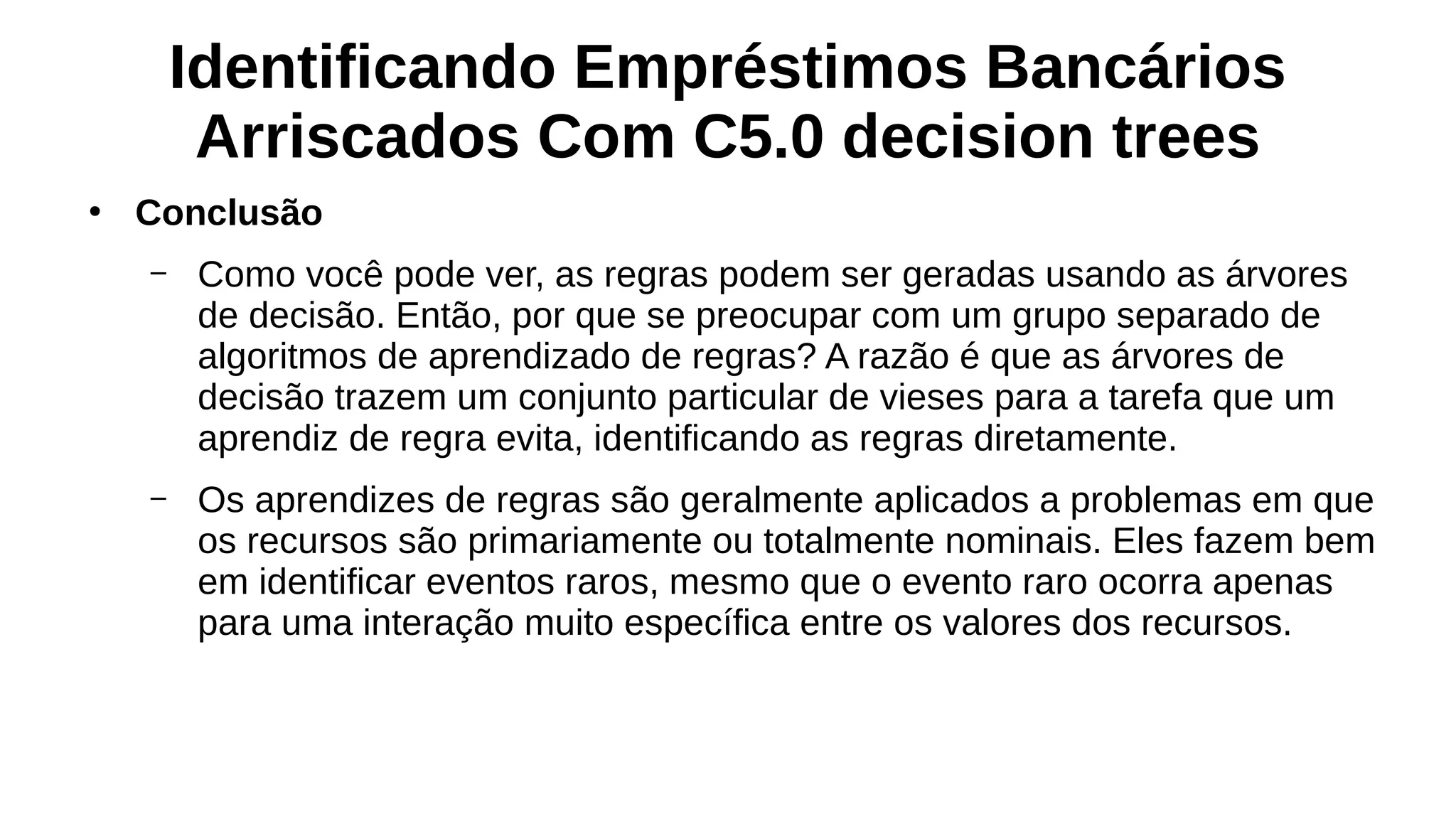 Identificando Empréstimos Bancários
Arriscados Com C5.0 decision trees
●
Conclusão
– Como você pode ver, as regras podem ser geradas usando as árvores
de decisão. Então, por que se preocupar com um grupo separado de
algoritmos de aprendizado de regras? A razão é que as árvores de
decisão trazem um conjunto particular de vieses para a tarefa que um
aprendiz de regra evita, identificando as regras diretamente.
– Os aprendizes de regras são geralmente aplicados a problemas em que
os recursos são primariamente ou totalmente nominais. Eles fazem bem
em identificar eventos raros, mesmo que o evento raro ocorra apenas
para uma interação muito específica entre os valores dos recursos.
 