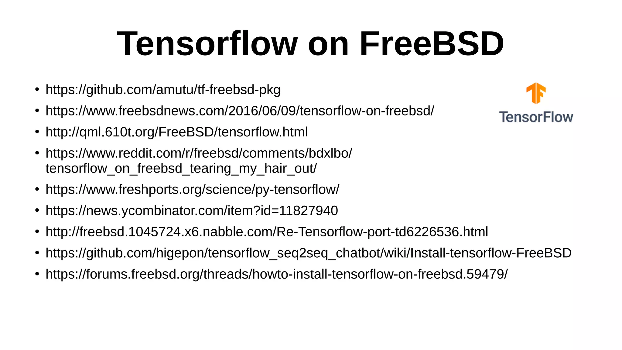 Tensorflow on FreeBSD
●
https://github.com/amutu/tf-freebsd-pkg
●
https://www.freebsdnews.com/2016/06/09/tensorflow-on-freebsd/
●
http://qml.610t.org/FreeBSD/tensorflow.html
●
https://www.reddit.com/r/freebsd/comments/bdxlbo/
tensorflow_on_freebsd_tearing_my_hair_out/
●
https://www.freshports.org/science/py-tensorflow/
●
https://news.ycombinator.com/item?id=11827940
●
http://freebsd.1045724.x6.nabble.com/Re-Tensorflow-port-td6226536.html
●
https://github.com/higepon/tensorflow_seq2seq_chatbot/wiki/Install-tensorflow-FreeBSD
●
https://forums.freebsd.org/threads/howto-install-tensorflow-on-freebsd.59479/
 