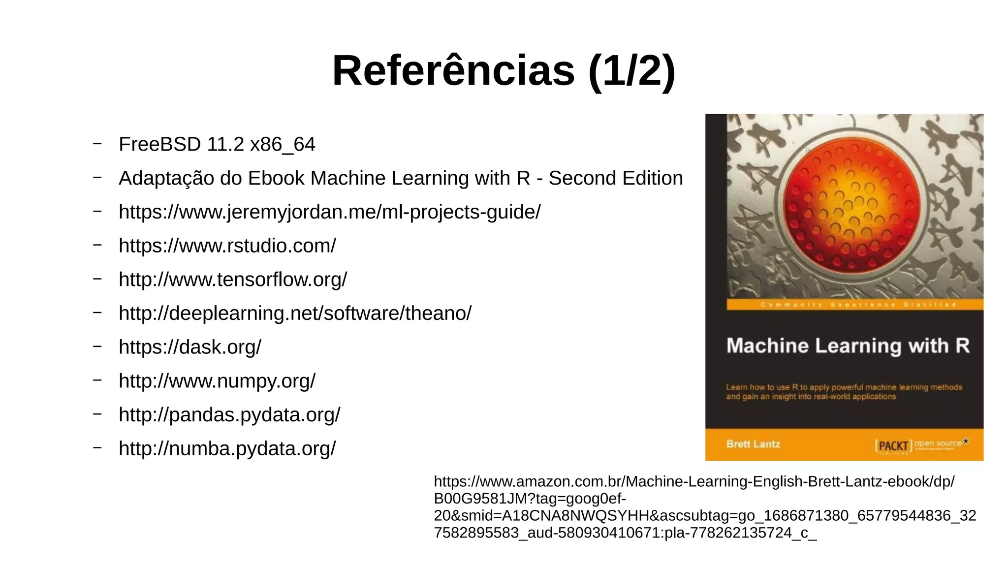 Referências (1/2)
– FreeBSD 11.2 x86_64
– Adaptação do Ebook Machine Learning with R - Second Edition
– https://www.jeremyjordan.me/ml-projects-guide/
– https://www.rstudio.com/
– http://www.tensorflow.org/
– http://deeplearning.net/software/theano/
– https://dask.org/
– http://www.numpy.org/
– http://pandas.pydata.org/
– http://numba.pydata.org/
https://www.amazon.com.br/Machine-Learning-English-Brett-Lantz-ebook/dp/
B00G9581JM?tag=goog0ef-
20&smid=A18CNA8NWQSYHH&ascsubtag=go_1686871380_65779544836_32
7582895583_aud-580930410671:pla-778262135724_c_
 