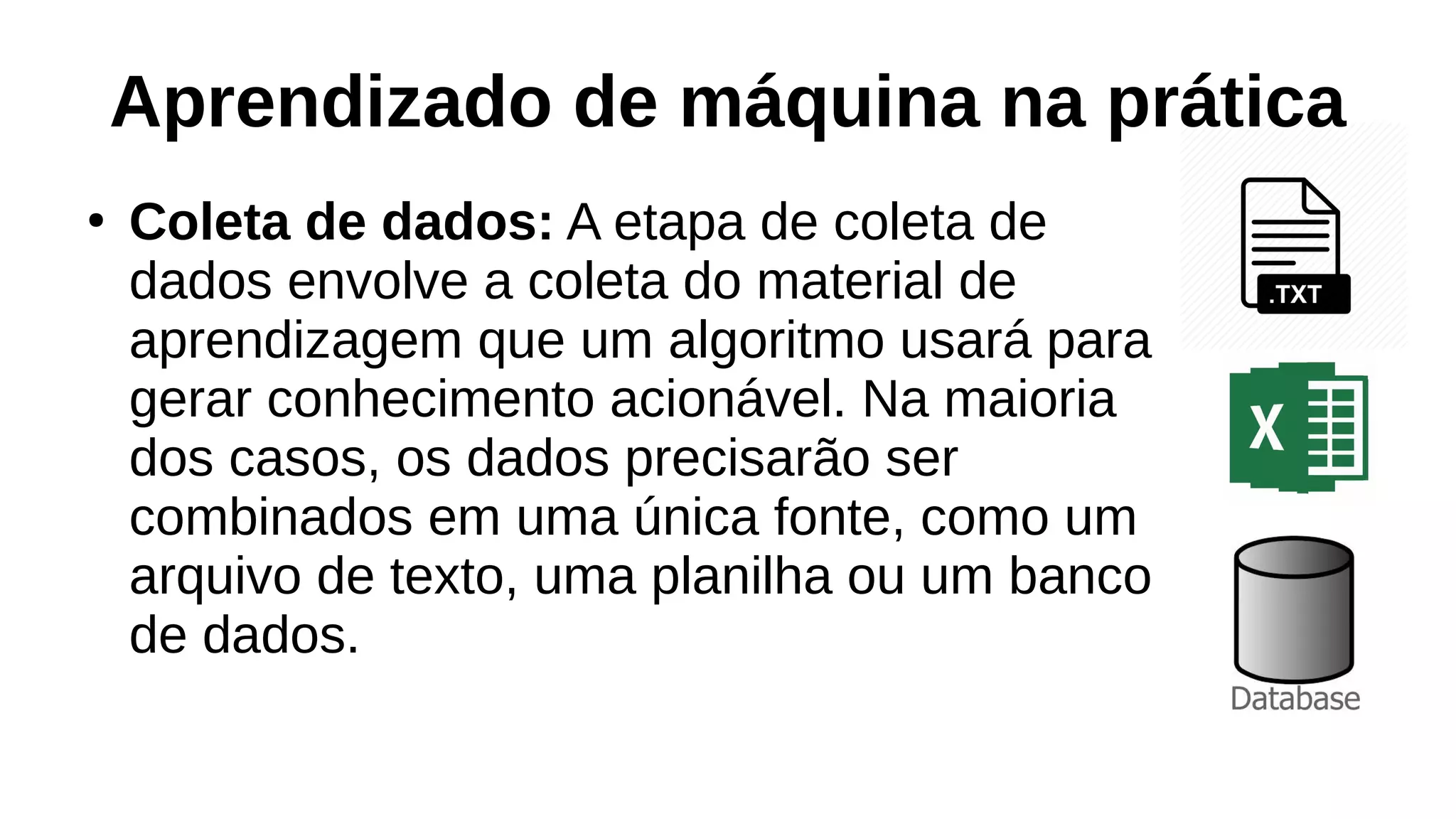 Aprendizado de máquina na prática
●
Coleta de dados: A etapa de coleta de
dados envolve a coleta do material de
aprendizagem que um algoritmo usará para
gerar conhecimento acionável. Na maioria
dos casos, os dados precisarão ser
combinados em uma única fonte, como um
arquivo de texto, uma planilha ou um banco
de dados.
 