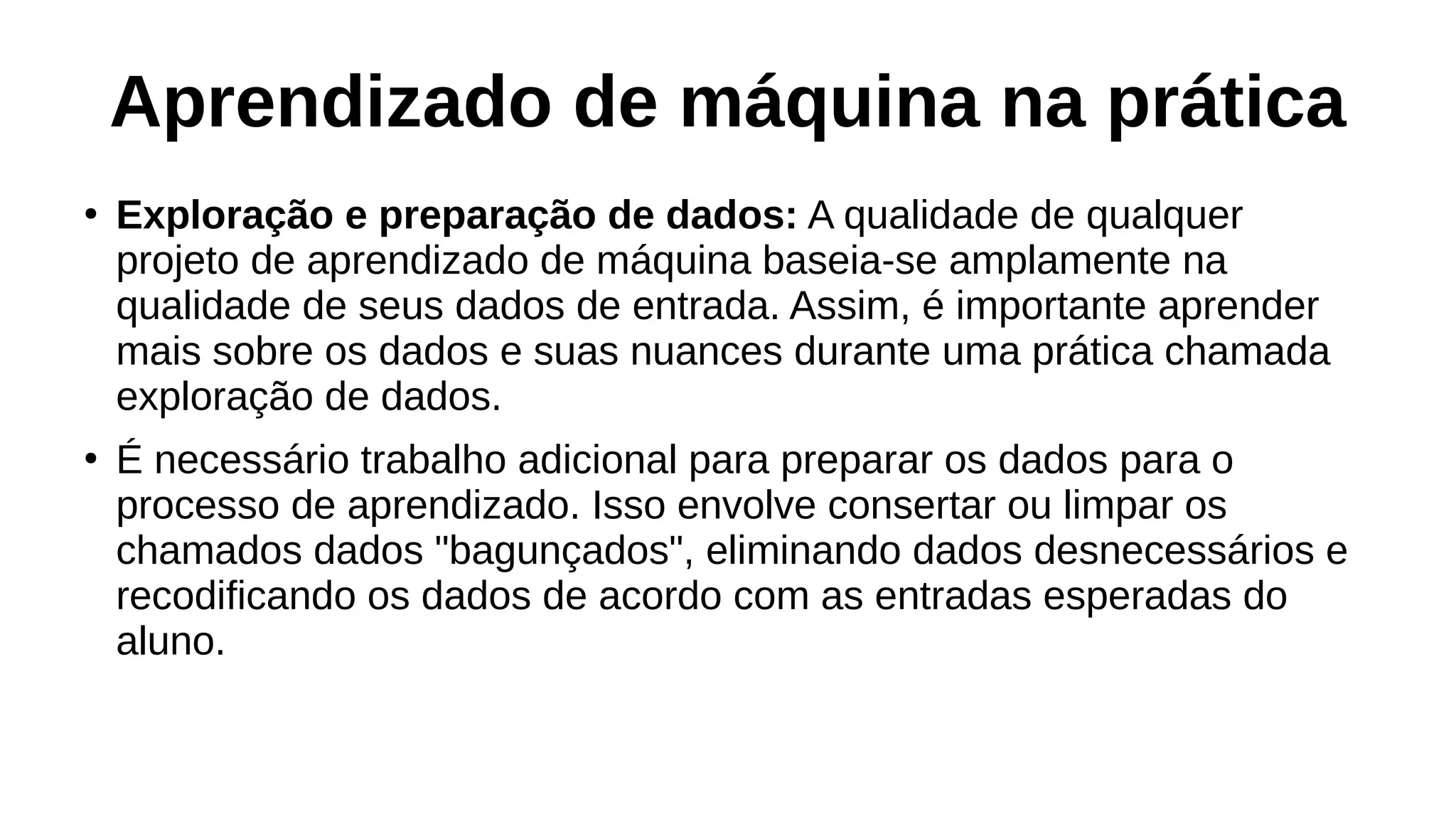 Aprendizado de máquina na prática
●
Exploração e preparação de dados: A qualidade de qualquer
projeto de aprendizado de máquina baseia-se amplamente na
qualidade de seus dados de entrada. Assim, é importante aprender
mais sobre os dados e suas nuances durante uma prática chamada
exploração de dados.
●
É necessário trabalho adicional para preparar os dados para o
processo de aprendizado. Isso envolve consertar ou limpar os
chamados dados "bagunçados", eliminando dados desnecessários e
recodificando os dados de acordo com as entradas esperadas do
aluno.
 