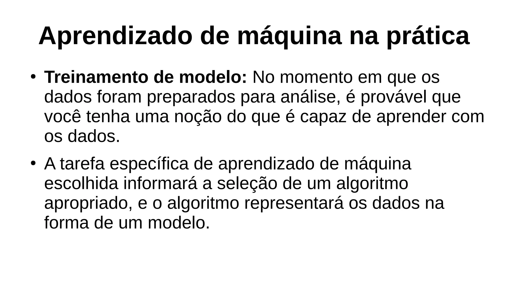 Aprendizado de máquina na prática
●
Treinamento de modelo: No momento em que os
dados foram preparados para análise, é provável que
você tenha uma noção do que é capaz de aprender com
os dados.
●
A tarefa específica de aprendizado de máquina
escolhida informará a seleção de um algoritmo
apropriado, e o algoritmo representará os dados na
forma de um modelo.
 
