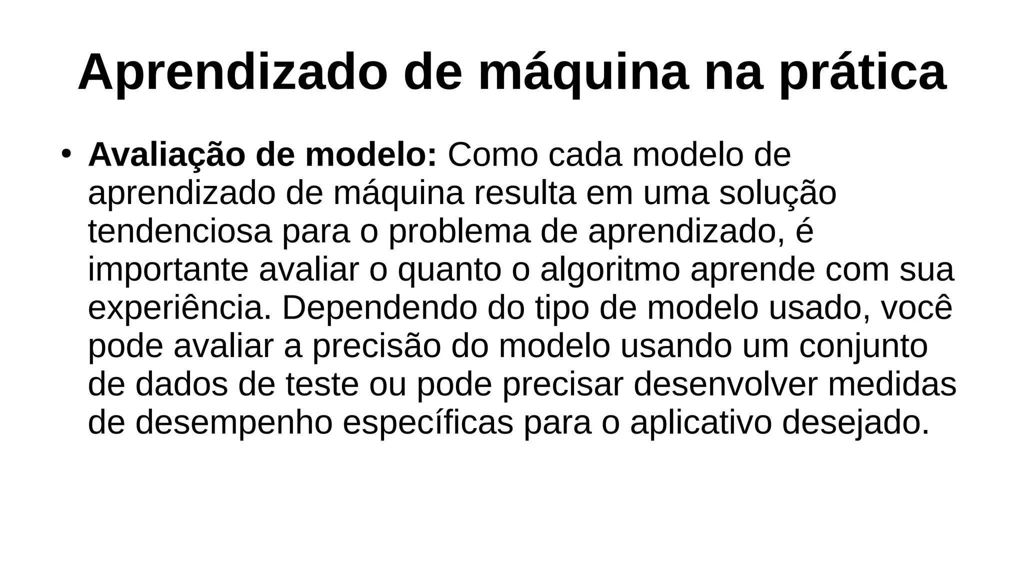 Aprendizado de máquina na prática
●
Avaliação de modelo: Como cada modelo de
aprendizado de máquina resulta em uma solução
tendenciosa para o problema de aprendizado, é
importante avaliar o quanto o algoritmo aprende com sua
experiência. Dependendo do tipo de modelo usado, você
pode avaliar a precisão do modelo usando um conjunto
de dados de teste ou pode precisar desenvolver medidas
de desempenho específicas para o aplicativo desejado.
 