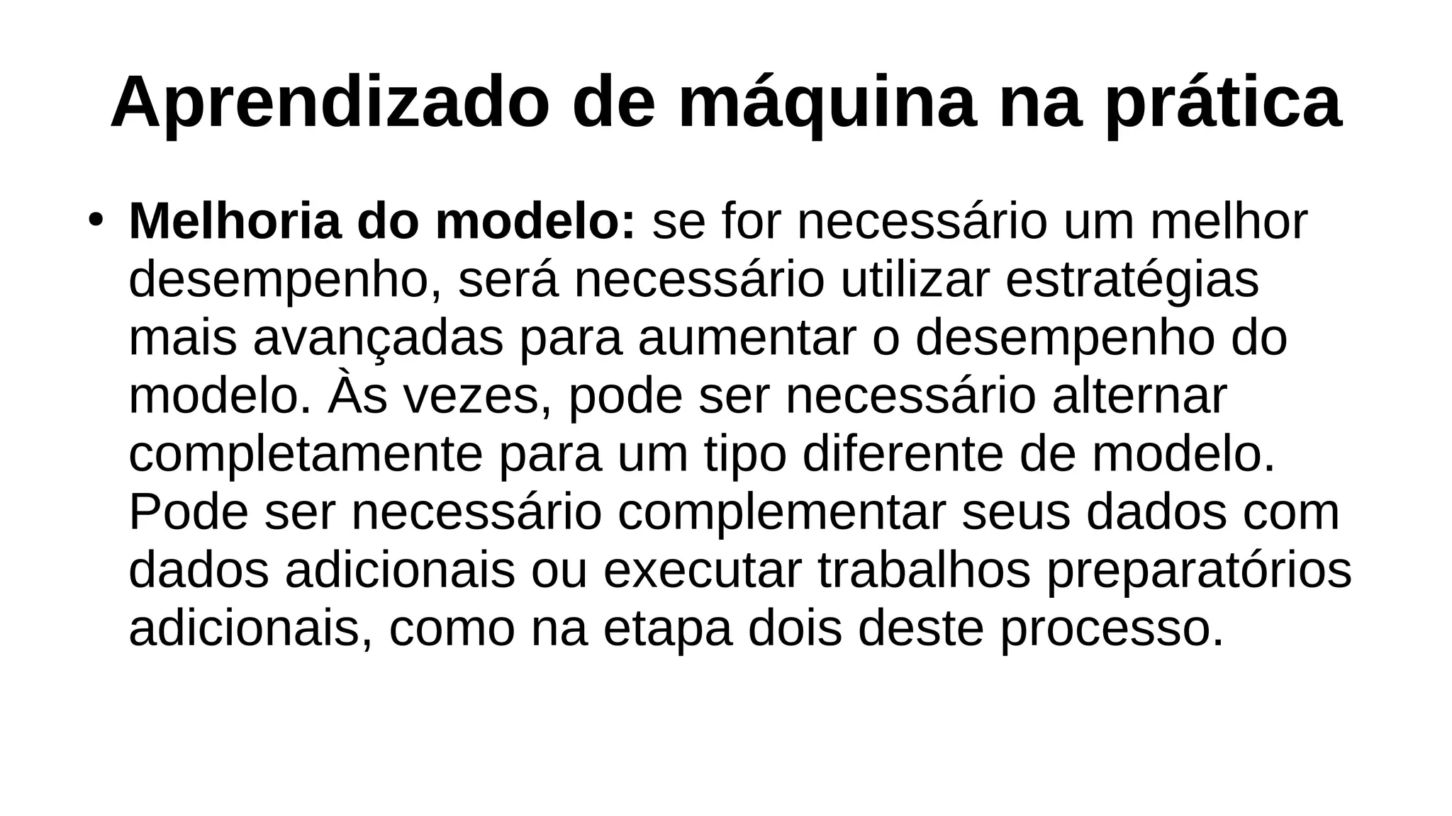 Aprendizado de máquina na prática
●
Melhoria do modelo: se for necessário um melhor
desempenho, será necessário utilizar estratégias
mais avançadas para aumentar o desempenho do
modelo. Às vezes, pode ser necessário alternar
completamente para um tipo diferente de modelo.
Pode ser necessário complementar seus dados com
dados adicionais ou executar trabalhos preparatórios
adicionais, como na etapa dois deste processo.
 