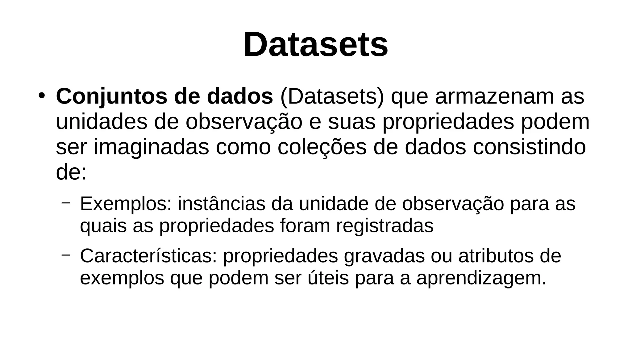 Datasets
●
Conjuntos de dados (Datasets) que armazenam as
unidades de observação e suas propriedades podem
ser imaginadas como coleções de dados consistindo
de:
– Exemplos: instâncias da unidade de observação para as
quais as propriedades foram registradas
– Características: propriedades gravadas ou atributos de
exemplos que podem ser úteis para a aprendizagem.
 