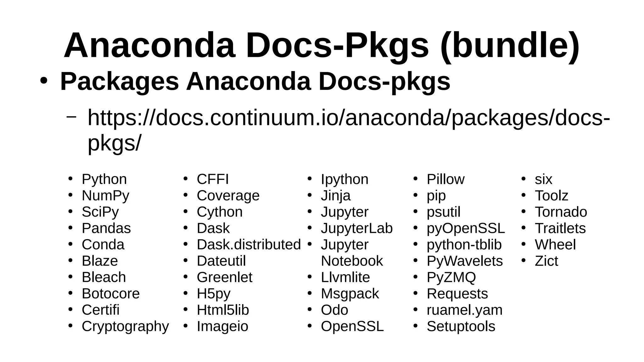 Anaconda Docs-Pkgs (bundle)
●
Packages Anaconda Docs-pkgs
– https://docs.continuum.io/anaconda/packages/docs-
pkgs/
●
Python
●
NumPy
●
SciPy
●
Pandas
●
Conda
●
Blaze
●
Bleach
●
Botocore
●
Certifi
●
Cryptography
●
CFFI
●
Coverage
●
Cython
●
Dask
●
Dask.distributed
●
Dateutil
●
Greenlet
●
H5py
●
Html5lib
●
Imageio
●
Ipython
●
Jinja
●
Jupyter
●
JupyterLab
●
Jupyter
Notebook
●
Llvmlite
●
Msgpack
●
Odo
●
OpenSSL
●
Pillow
●
pip
●
psutil
●
pyOpenSSL
●
python-tblib
●
PyWavelets
●
PyZMQ
●
Requests
●
ruamel.yam
●
Setuptools
●
six
●
Toolz
●
Tornado
●
Traitlets
●
Wheel
●
Zict
 