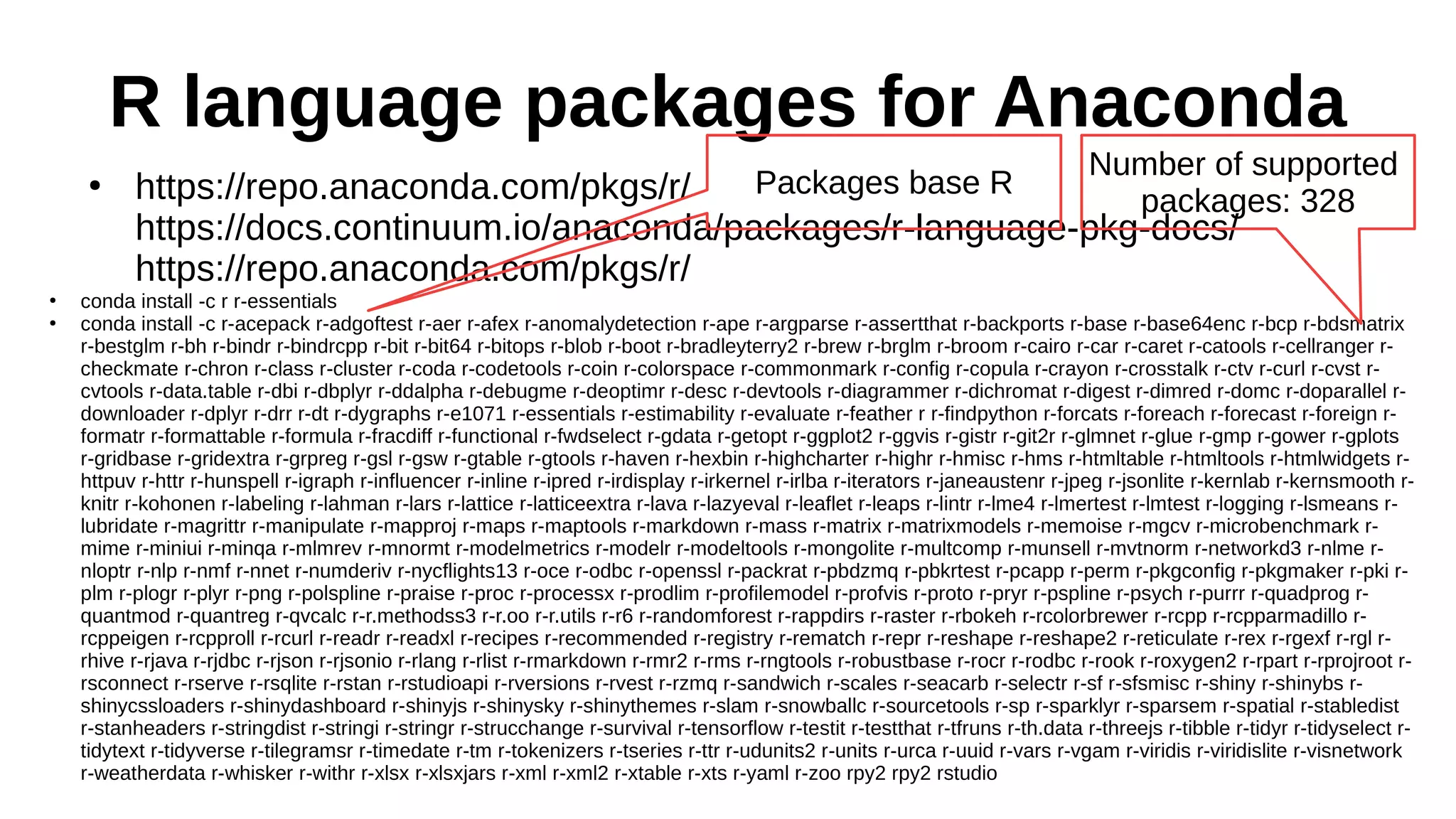 R language packages for Anaconda
●
https://repo.anaconda.com/pkgs/r/
https://docs.continuum.io/anaconda/packages/r-language-pkg-docs/
https://repo.anaconda.com/pkgs/r/
●
conda install -c r r-essentials
●
conda install -c r-acepack r-adgoftest r-aer r-afex r-anomalydetection r-ape r-argparse r-assertthat r-backports r-base r-base64enc r-bcp r-bdsmatrix
r-bestglm r-bh r-bindr r-bindrcpp r-bit r-bit64 r-bitops r-blob r-boot r-bradleyterry2 r-brew r-brglm r-broom r-cairo r-car r-caret r-catools r-cellranger r-
checkmate r-chron r-class r-cluster r-coda r-codetools r-coin r-colorspace r-commonmark r-config r-copula r-crayon r-crosstalk r-ctv r-curl r-cvst r-
cvtools r-data.table r-dbi r-dbplyr r-ddalpha r-debugme r-deoptimr r-desc r-devtools r-diagrammer r-dichromat r-digest r-dimred r-domc r-doparallel r-
downloader r-dplyr r-drr r-dt r-dygraphs r-e1071 r-essentials r-estimability r-evaluate r-feather r r-findpython r-forcats r-foreach r-forecast r-foreign r-
formatr r-formattable r-formula r-fracdiff r-functional r-fwdselect r-gdata r-getopt r-ggplot2 r-ggvis r-gistr r-git2r r-glmnet r-glue r-gmp r-gower r-gplots
r-gridbase r-gridextra r-grpreg r-gsl r-gsw r-gtable r-gtools r-haven r-hexbin r-highcharter r-highr r-hmisc r-hms r-htmltable r-htmltools r-htmlwidgets r-
httpuv r-httr r-hunspell r-igraph r-influencer r-inline r-ipred r-irdisplay r-irkernel r-irlba r-iterators r-janeaustenr r-jpeg r-jsonlite r-kernlab r-kernsmooth r-
knitr r-kohonen r-labeling r-lahman r-lars r-lattice r-latticeextra r-lava r-lazyeval r-leaflet r-leaps r-lintr r-lme4 r-lmertest r-lmtest r-logging r-lsmeans r-
lubridate r-magrittr r-manipulate r-mapproj r-maps r-maptools r-markdown r-mass r-matrix r-matrixmodels r-memoise r-mgcv r-microbenchmark r-
mime r-miniui r-minqa r-mlmrev r-mnormt r-modelmetrics r-modelr r-modeltools r-mongolite r-multcomp r-munsell r-mvtnorm r-networkd3 r-nlme r-
nloptr r-nlp r-nmf r-nnet r-numderiv r-nycflights13 r-oce r-odbc r-openssl r-packrat r-pbdzmq r-pbkrtest r-pcapp r-perm r-pkgconfig r-pkgmaker r-pki r-
plm r-plogr r-plyr r-png r-polspline r-praise r-proc r-processx r-prodlim r-profilemodel r-profvis r-proto r-pryr r-pspline r-psych r-purrr r-quadprog r-
quantmod r-quantreg r-qvcalc r-r.methodss3 r-r.oo r-r.utils r-r6 r-randomforest r-rappdirs r-raster r-rbokeh r-rcolorbrewer r-rcpp r-rcpparmadillo r-
rcppeigen r-rcpproll r-rcurl r-readr r-readxl r-recipes r-recommended r-registry r-rematch r-repr r-reshape r-reshape2 r-reticulate r-rex r-rgexf r-rgl r-
rhive r-rjava r-rjdbc r-rjson r-rjsonio r-rlang r-rlist r-rmarkdown r-rmr2 r-rms r-rngtools r-robustbase r-rocr r-rodbc r-rook r-roxygen2 r-rpart r-rprojroot r-
rsconnect r-rserve r-rsqlite r-rstan r-rstudioapi r-rversions r-rvest r-rzmq r-sandwich r-scales r-seacarb r-selectr r-sf r-sfsmisc r-shiny r-shinybs r-
shinycssloaders r-shinydashboard r-shinyjs r-shinysky r-shinythemes r-slam r-snowballc r-sourcetools r-sp r-sparklyr r-sparsem r-spatial r-stabledist
r-stanheaders r-stringdist r-stringi r-stringr r-strucchange r-survival r-tensorflow r-testit r-testthat r-tfruns r-th.data r-threejs r-tibble r-tidyr r-tidyselect r-
tidytext r-tidyverse r-tilegramsr r-timedate r-tm r-tokenizers r-tseries r-ttr r-udunits2 r-units r-urca r-uuid r-vars r-vgam r-viridis r-viridislite r-visnetwork
r-weatherdata r-whisker r-withr r-xlsx r-xlsxjars r-xml r-xml2 r-xtable r-xts r-yaml r-zoo rpy2 rpy2 rstudio
Number of supported
packages: 328
Packages base R
 