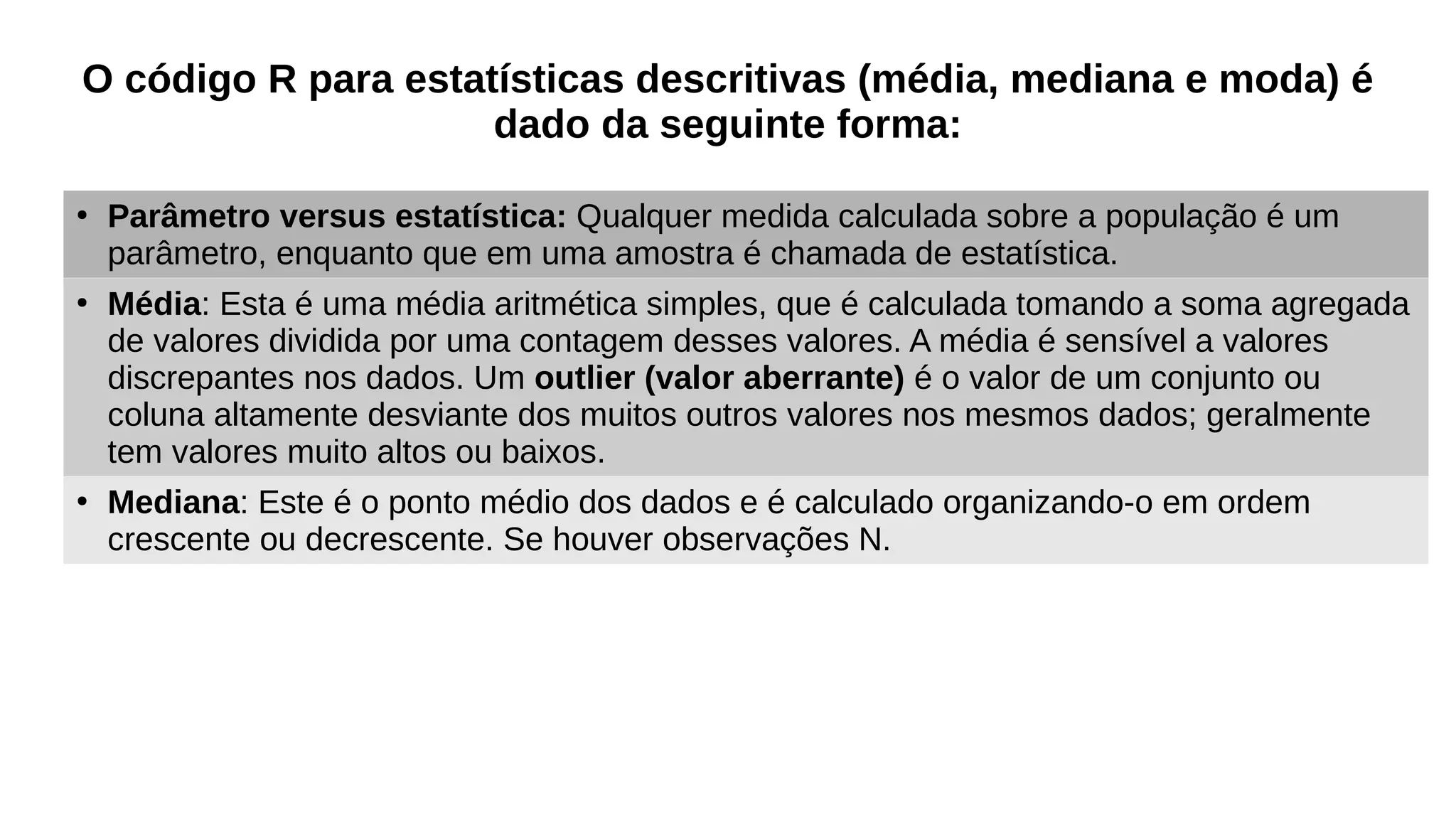 O código R para estatísticas descritivas (média, mediana e moda) é
dado da seguinte forma:
●
Parâmetro versus estatística: Qualquer medida calculada sobre a população é um
parâmetro, enquanto que em uma amostra é chamada de estatística.
●
Média: Esta é uma média aritmética simples, que é calculada tomando a soma agregada
de valores dividida por uma contagem desses valores. A média é sensível a valores
discrepantes nos dados. Um outlier (valor aberrante) é o valor de um conjunto ou
coluna altamente desviante dos muitos outros valores nos mesmos dados; geralmente
tem valores muito altos ou baixos.
●
Mediana: Este é o ponto médio dos dados e é calculado organizando-o em ordem
crescente ou decrescente. Se houver observações N.
 