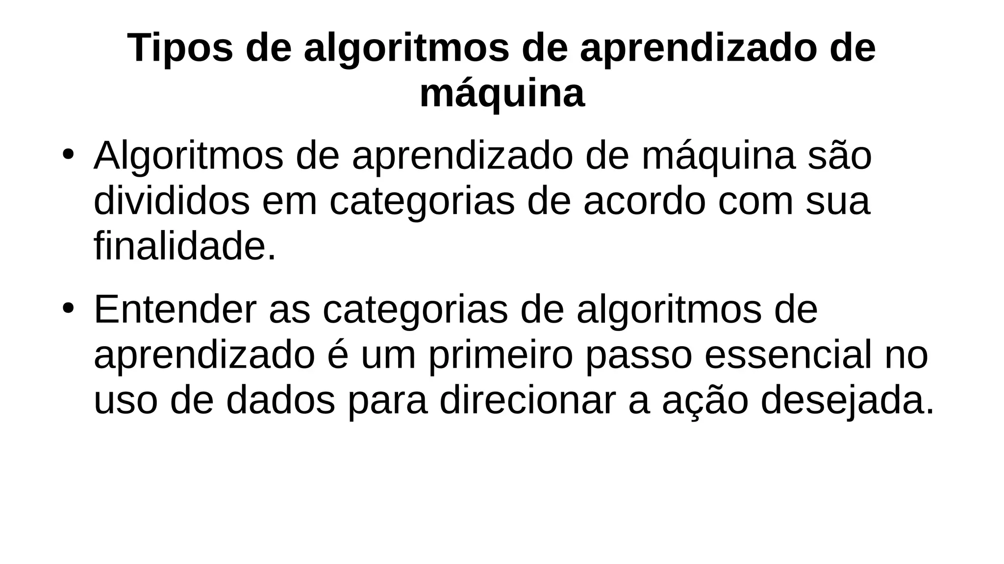 Tipos de algoritmos de aprendizado de
máquina
●
Algoritmos de aprendizado de máquina são
divididos em categorias de acordo com sua
finalidade.
●
Entender as categorias de algoritmos de
aprendizado é um primeiro passo essencial no
uso de dados para direcionar a ação desejada.
 