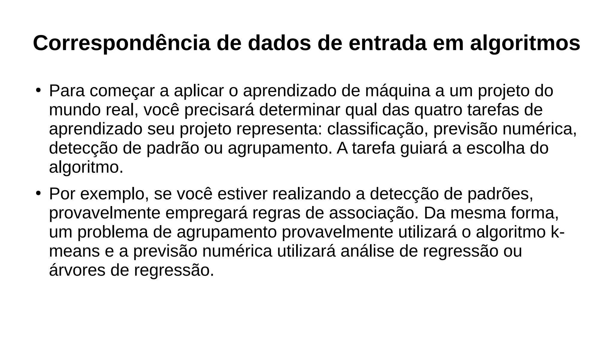 Correspondência de dados de entrada em algoritmos
●
Para começar a aplicar o aprendizado de máquina a um projeto do
mundo real, você precisará determinar qual das quatro tarefas de
aprendizado seu projeto representa: classificação, previsão numérica,
detecção de padrão ou agrupamento. A tarefa guiará a escolha do
algoritmo.
●
Por exemplo, se você estiver realizando a detecção de padrões,
provavelmente empregará regras de associação. Da mesma forma,
um problema de agrupamento provavelmente utilizará o algoritmo k-
means e a previsão numérica utilizará análise de regressão ou
árvores de regressão.
 