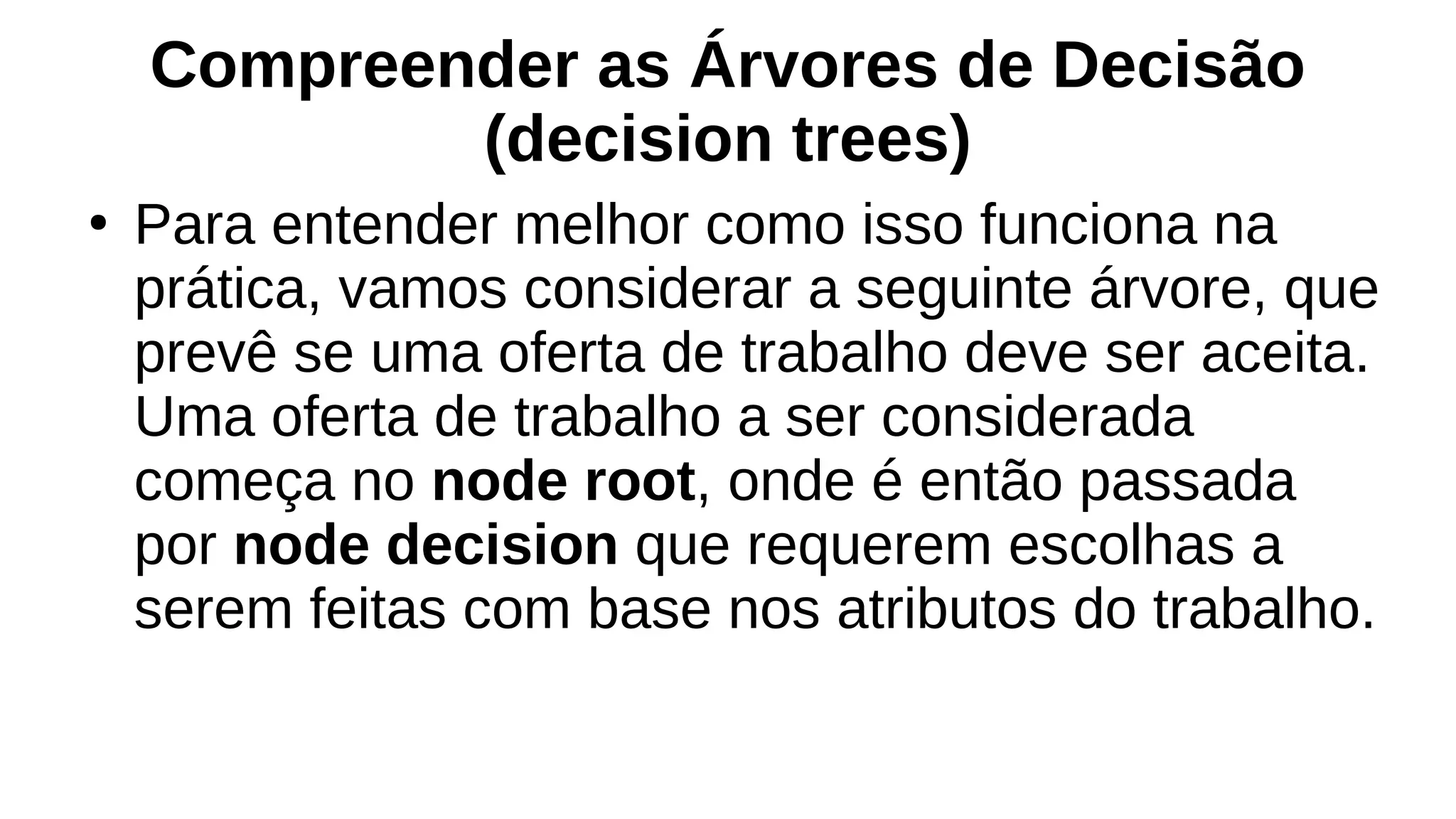 Compreender as Árvores de Decisão
(decision trees)
●
Para entender melhor como isso funciona na
prática, vamos considerar a seguinte árvore, que
prevê se uma oferta de trabalho deve ser aceita.
Uma oferta de trabalho a ser considerada
começa no node root, onde é então passada
por node decision que requerem escolhas a
serem feitas com base nos atributos do trabalho.
 