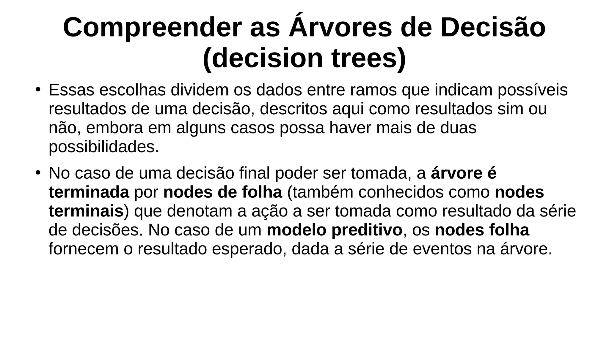 Compreender as Árvores de Decisão
(decision trees)
●
Essas escolhas dividem os dados entre ramos que indicam possíveis
resultados de uma decisão, descritos aqui como resultados sim ou
não, embora em alguns casos possa haver mais de duas
possibilidades.
●
No caso de uma decisão final poder ser tomada, a árvore é
terminada por nodes de folha (também conhecidos como nodes
terminais) que denotam a ação a ser tomada como resultado da série
de decisões. No caso de um modelo preditivo, os nodes folha
fornecem o resultado esperado, dada a série de eventos na árvore.
 
