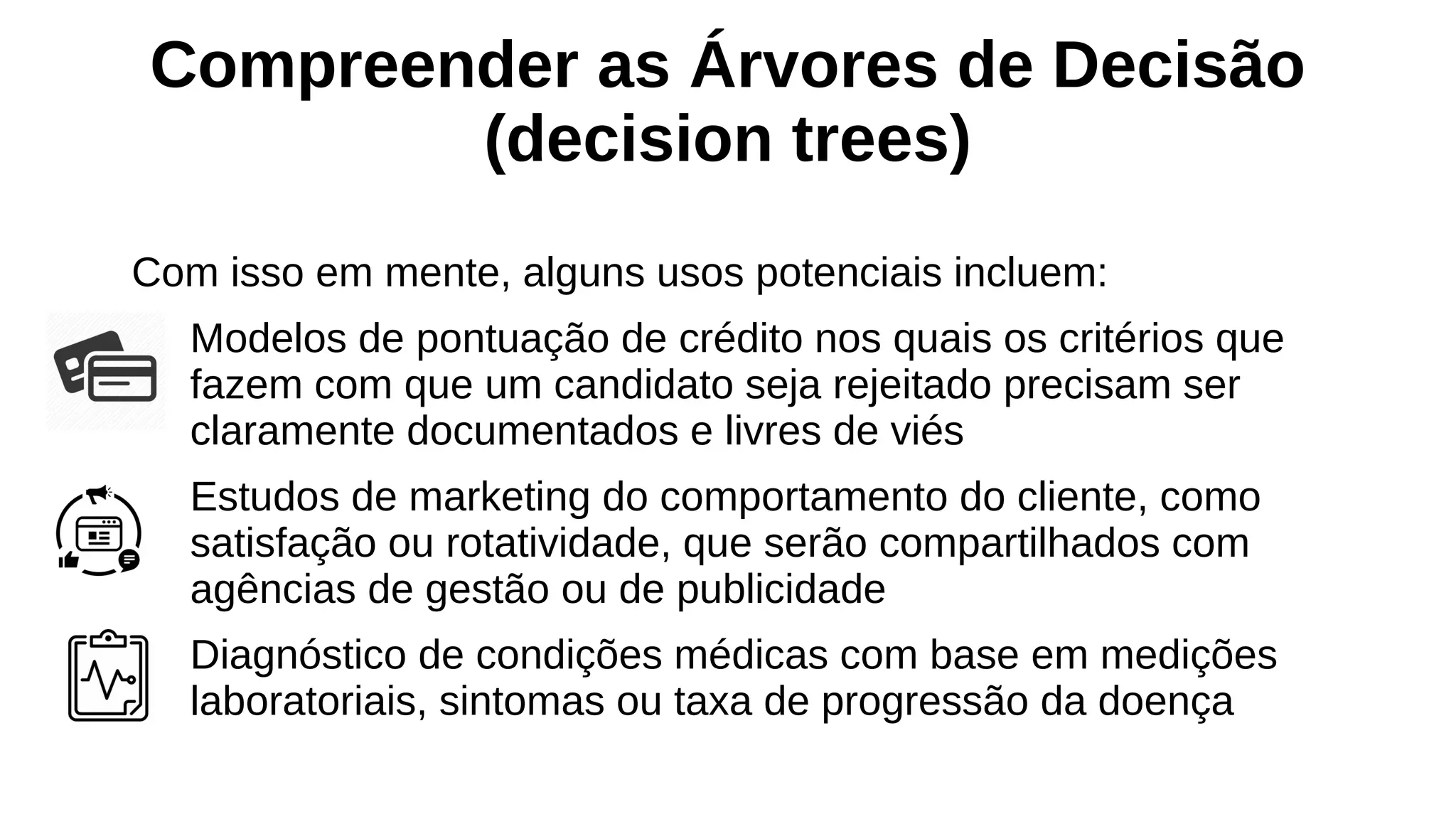 Compreender as Árvores de Decisão
(decision trees)
Com isso em mente, alguns usos potenciais incluem:
Modelos de pontuação de crédito nos quais os critérios que
fazem com que um candidato seja rejeitado precisam ser
claramente documentados e livres de viés
Estudos de marketing do comportamento do cliente, como
satisfação ou rotatividade, que serão compartilhados com
agências de gestão ou de publicidade
Diagnóstico de condições médicas com base em medições
laboratoriais, sintomas ou taxa de progressão da doença
 
