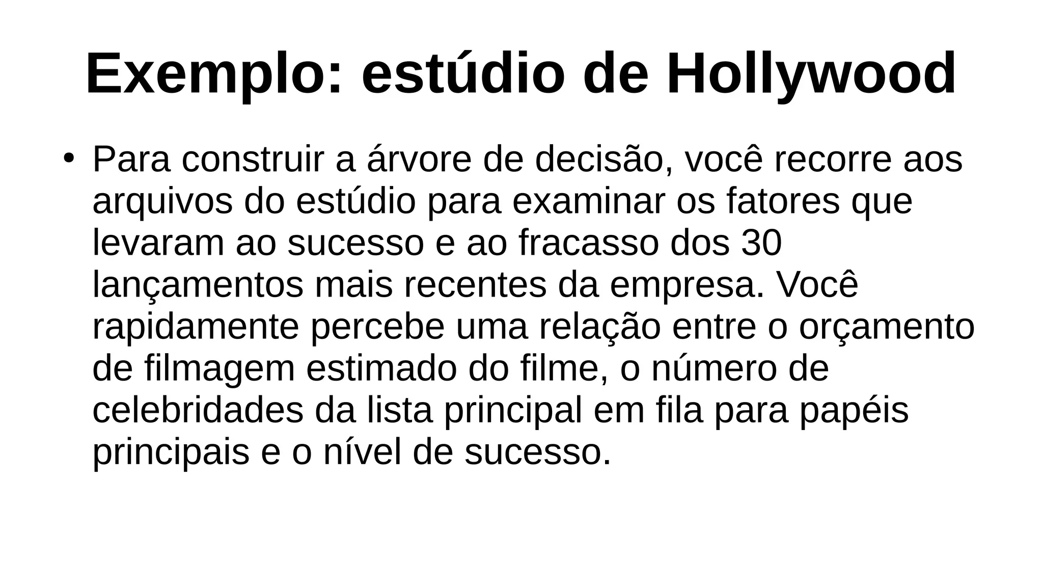 Exemplo: estúdio de Hollywood
●
Para construir a árvore de decisão, você recorre aos
arquivos do estúdio para examinar os fatores que
levaram ao sucesso e ao fracasso dos 30
lançamentos mais recentes da empresa. Você
rapidamente percebe uma relação entre o orçamento
de filmagem estimado do filme, o número de
celebridades da lista principal em fila para papéis
principais e o nível de sucesso.
 