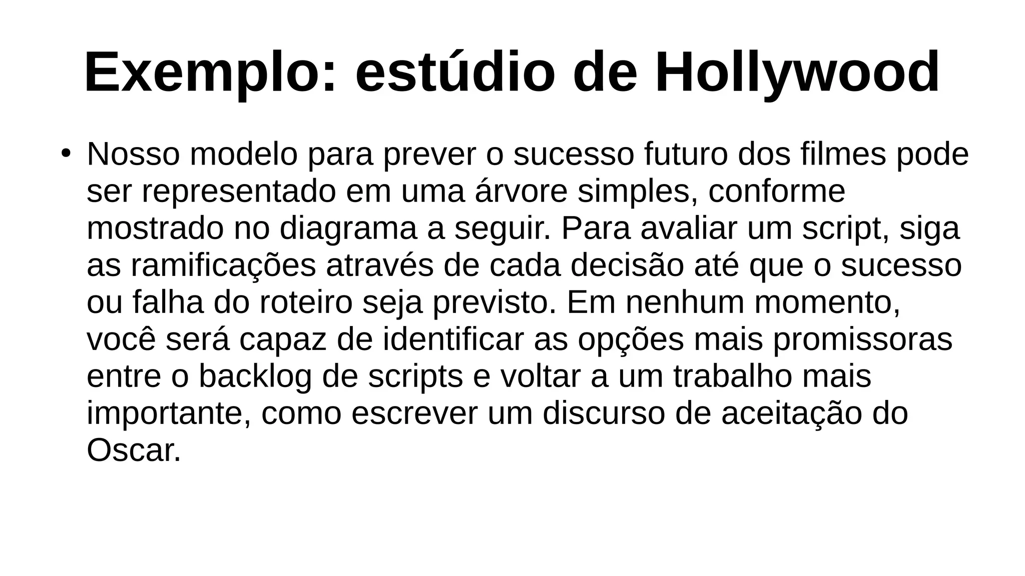 Exemplo: estúdio de Hollywood
●
Nosso modelo para prever o sucesso futuro dos filmes pode
ser representado em uma árvore simples, conforme
mostrado no diagrama a seguir. Para avaliar um script, siga
as ramificações através de cada decisão até que o sucesso
ou falha do roteiro seja previsto. Em nenhum momento,
você será capaz de identificar as opções mais promissoras
entre o backlog de scripts e voltar a um trabalho mais
importante, como escrever um discurso de aceitação do
Oscar.
 