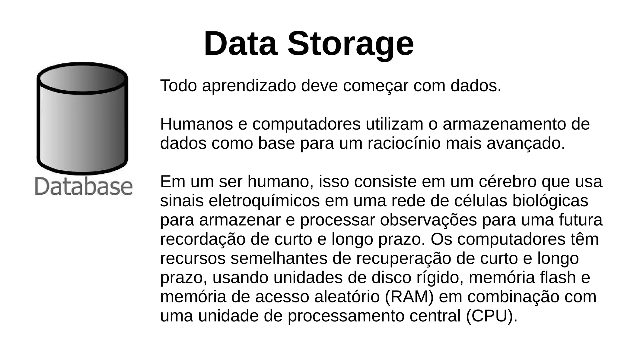 Data Storage
Todo aprendizado deve começar com dados.
Humanos e computadores utilizam o armazenamento de
dados como base para um raciocínio mais avançado.
Em um ser humano, isso consiste em um cérebro que usa
sinais eletroquímicos em uma rede de células biológicas
para armazenar e processar observações para uma futura
recordação de curto e longo prazo. Os computadores têm
recursos semelhantes de recuperação de curto e longo
prazo, usando unidades de disco rígido, memória flash e
memória de acesso aleatório (RAM) em combinação com
uma unidade de processamento central (CPU).
 