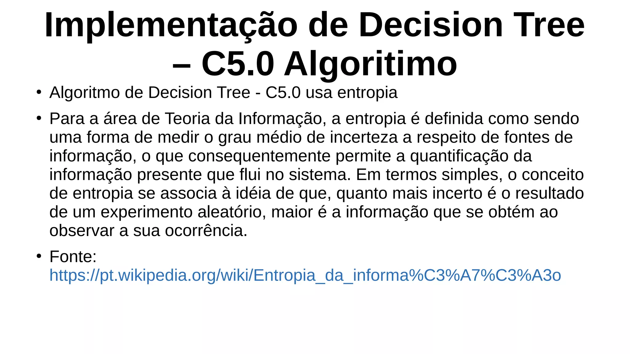 Implementação de Decision Tree
– C5.0 Algoritimo
●
Algoritmo de Decision Tree - C5.0 usa entropia
●
Para a área de Teoria da Informação, a entropia é definida como sendo
uma forma de medir o grau médio de incerteza a respeito de fontes de
informação, o que consequentemente permite a quantificação da
informação presente que flui no sistema. Em termos simples, o conceito
de entropia se associa à idéia de que, quanto mais incerto é o resultado
de um experimento aleatório, maior é a informação que se obtém ao
observar a sua ocorrência.
●
Fonte:
https://pt.wikipedia.org/wiki/Entropia_da_informa%C3%A7%C3%A3o
 