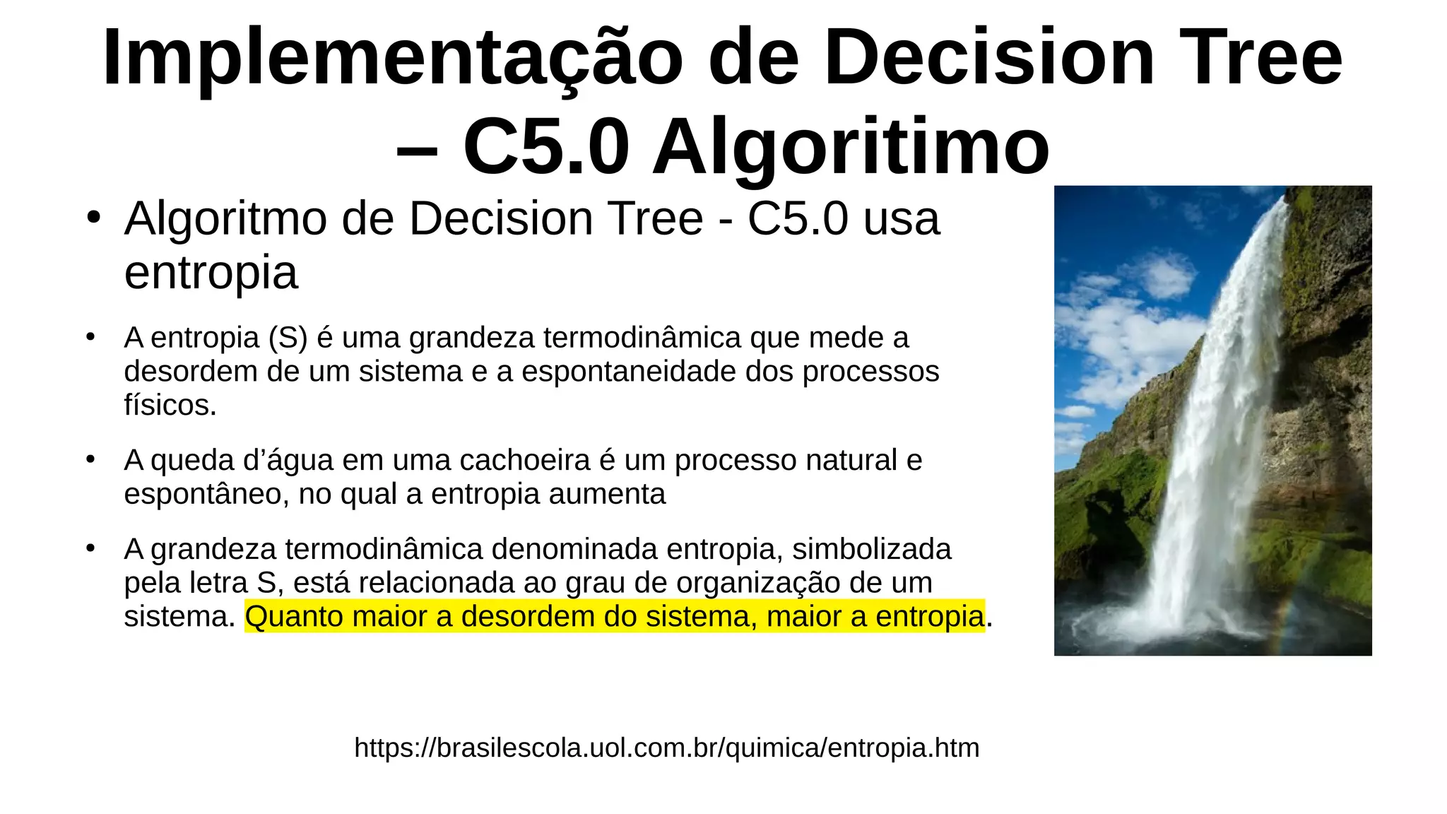 Implementação de Decision Tree
– C5.0 Algoritimo
●
Algoritmo de Decision Tree - C5.0 usa
entropia
●
A entropia (S) é uma grandeza termodinâmica que mede a
desordem de um sistema e a espontaneidade dos processos
físicos.
●
A queda d’água em uma cachoeira é um processo natural e
espontâneo, no qual a entropia aumenta
●
A grandeza termodinâmica denominada entropia, simbolizada
pela letra S, está relacionada ao grau de organização de um
sistema. Quanto maior a desordem do sistema, maior a entropia.
https://brasilescola.uol.com.br/quimica/entropia.htm
 