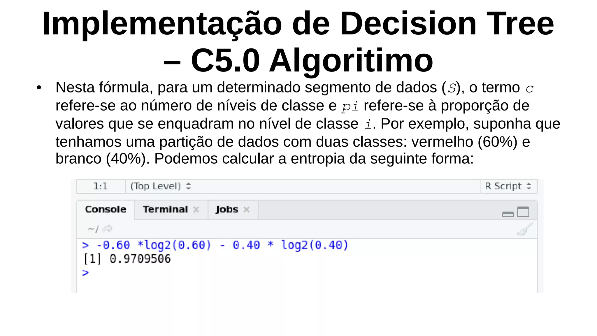 Implementação de Decision Tree
– C5.0 Algoritimo
● Nesta fórmula, para um determinado segmento de dados (S), o termo c
refere-se ao número de níveis de classe e pi refere-se à proporção de
valores que se enquadram no nível de classe i. Por exemplo, suponha que
tenhamos uma partição de dados com duas classes: vermelho (60%) e
branco (40%). Podemos calcular a entropia da seguinte forma:
 