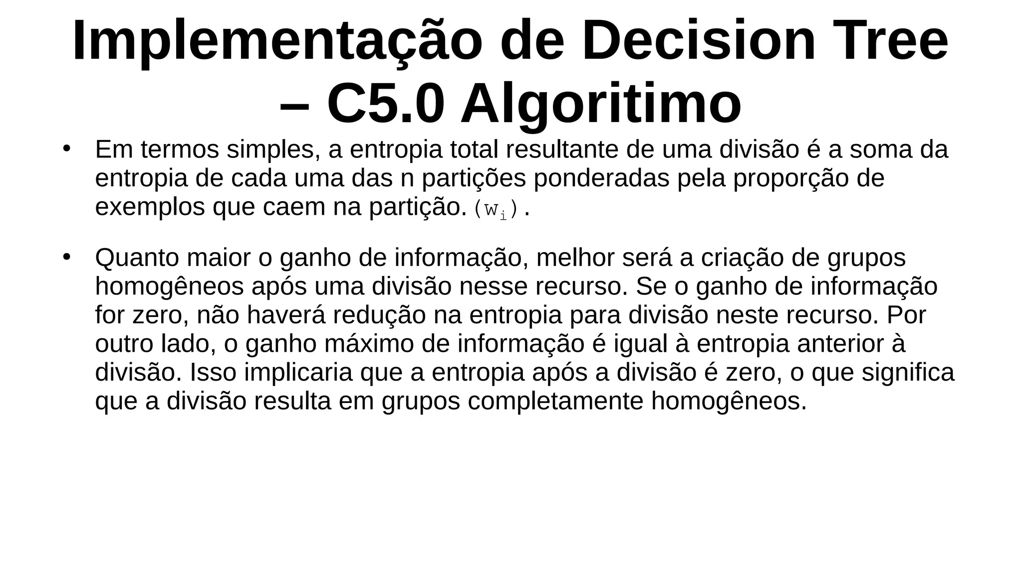 Implementação de Decision Tree
– C5.0 Algoritimo
●
Em termos simples, a entropia total resultante de uma divisão é a soma da
entropia de cada uma das n partições ponderadas pela proporção de
exemplos que caem na partição.(wi).
●
Quanto maior o ganho de informação, melhor será a criação de grupos
homogêneos após uma divisão nesse recurso. Se o ganho de informação
for zero, não haverá redução na entropia para divisão neste recurso. Por
outro lado, o ganho máximo de informação é igual à entropia anterior à
divisão. Isso implicaria que a entropia após a divisão é zero, o que significa
que a divisão resulta em grupos completamente homogêneos.
 