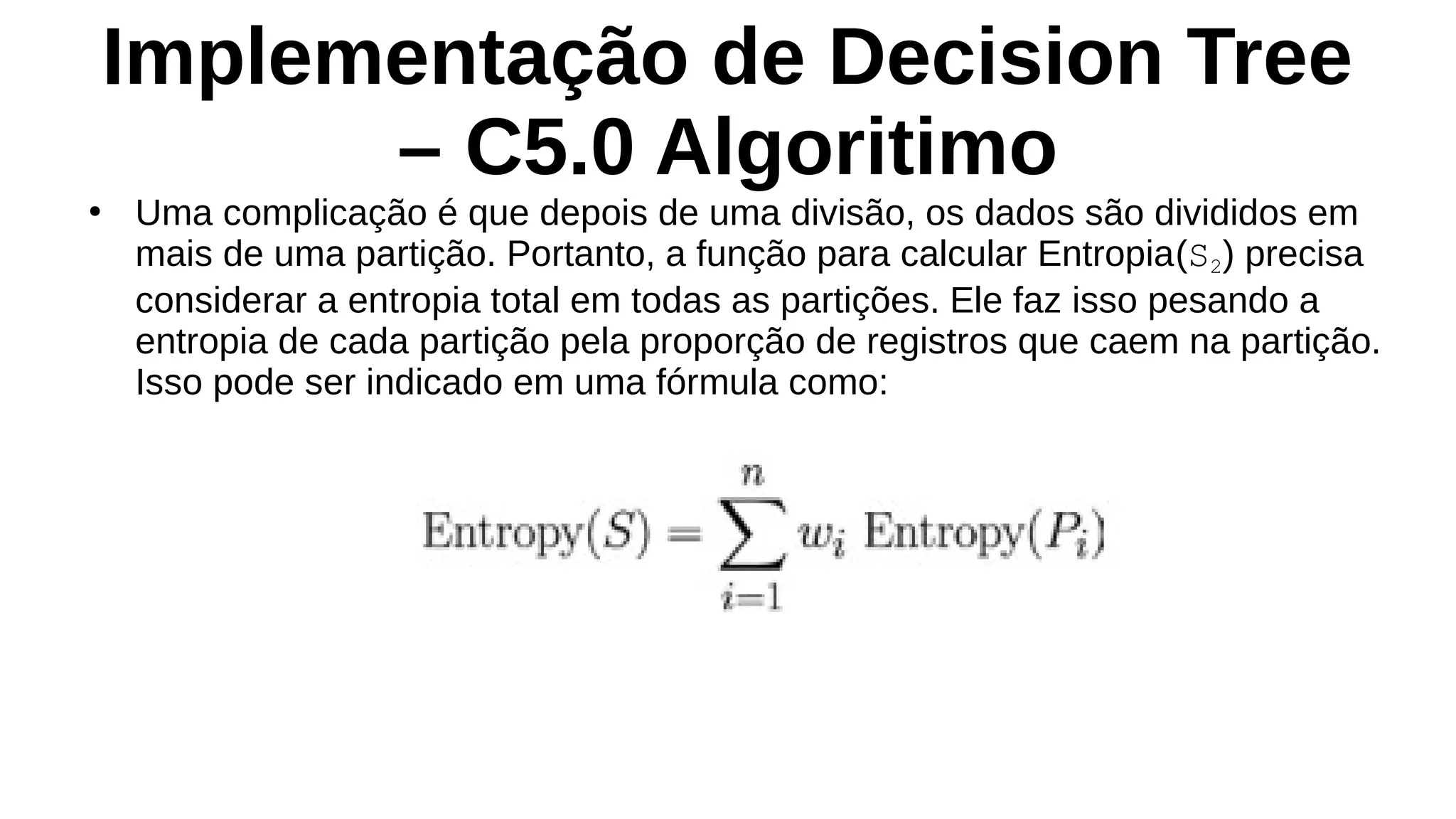 Implementação de Decision Tree
– C5.0 Algoritimo
●
Uma complicação é que depois de uma divisão, os dados são divididos em
mais de uma partição. Portanto, a função para calcular Entropia(S2) precisa
considerar a entropia total em todas as partições. Ele faz isso pesando a
entropia de cada partição pela proporção de registros que caem na partição.
Isso pode ser indicado em uma fórmula como:
 