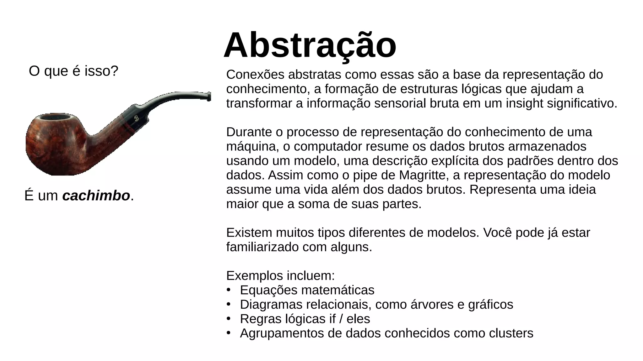 Abstração
Conexões abstratas como essas são a base da representação do
conhecimento, a formação de estruturas lógicas que ajudam a
transformar a informação sensorial bruta em um insight significativo.
Durante o processo de representação do conhecimento de uma
máquina, o computador resume os dados brutos armazenados
usando um modelo, uma descrição explícita dos padrões dentro dos
dados. Assim como o pipe de Magritte, a representação do modelo
assume uma vida além dos dados brutos. Representa uma ideia
maior que a soma de suas partes.
Existem muitos tipos diferentes de modelos. Você pode já estar
familiarizado com alguns.
Exemplos incluem:
●
Equações matemáticas
●
Diagramas relacionais, como árvores e gráficos
●
Regras lógicas if / eles
●
Agrupamentos de dados conhecidos como clusters
O que é isso?
É um cachimbo.
 