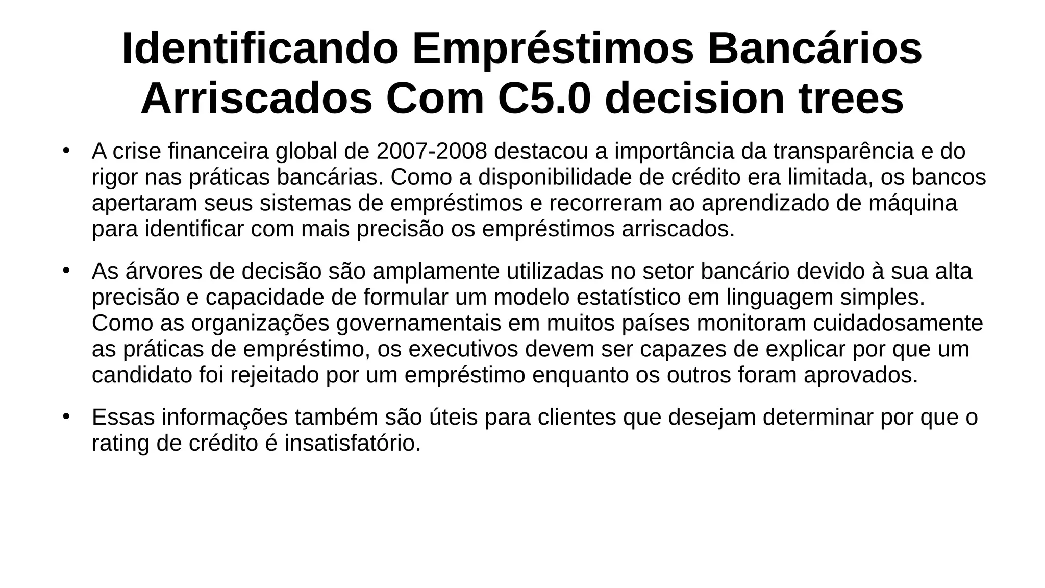 Identificando Empréstimos Bancários
Arriscados Com C5.0 decision trees
●
A crise financeira global de 2007-2008 destacou a importância da transparência e do
rigor nas práticas bancárias. Como a disponibilidade de crédito era limitada, os bancos
apertaram seus sistemas de empréstimos e recorreram ao aprendizado de máquina
para identificar com mais precisão os empréstimos arriscados.
●
As árvores de decisão são amplamente utilizadas no setor bancário devido à sua alta
precisão e capacidade de formular um modelo estatístico em linguagem simples.
Como as organizações governamentais em muitos países monitoram cuidadosamente
as práticas de empréstimo, os executivos devem ser capazes de explicar por que um
candidato foi rejeitado por um empréstimo enquanto os outros foram aprovados.
●
Essas informações também são úteis para clientes que desejam determinar por que o
rating de crédito é insatisfatório.
 