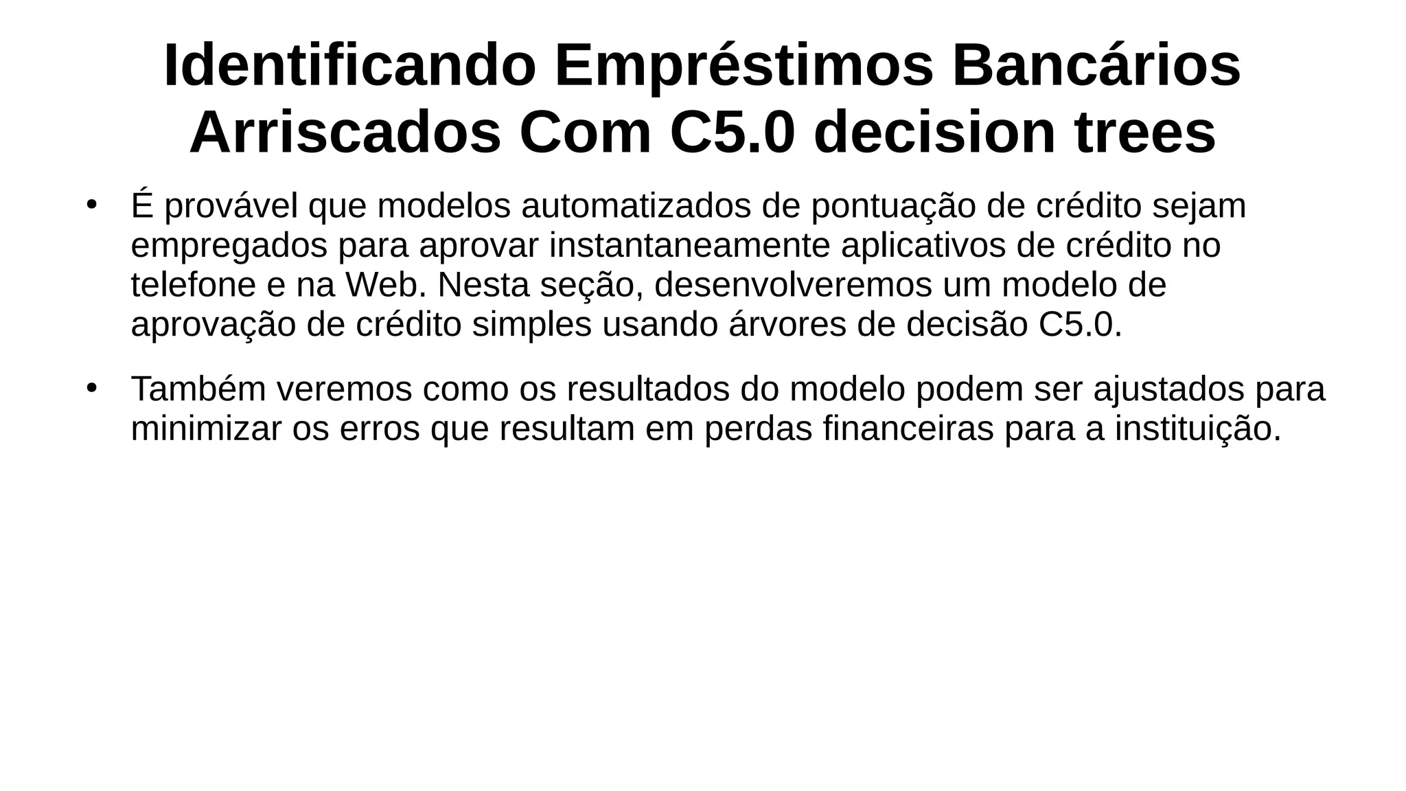 Identificando Empréstimos Bancários
Arriscados Com C5.0 decision trees
●
É provável que modelos automatizados de pontuação de crédito sejam
empregados para aprovar instantaneamente aplicativos de crédito no
telefone e na Web. Nesta seção, desenvolveremos um modelo de
aprovação de crédito simples usando árvores de decisão C5.0.
●
Também veremos como os resultados do modelo podem ser ajustados para
minimizar os erros que resultam em perdas financeiras para a instituição.
 