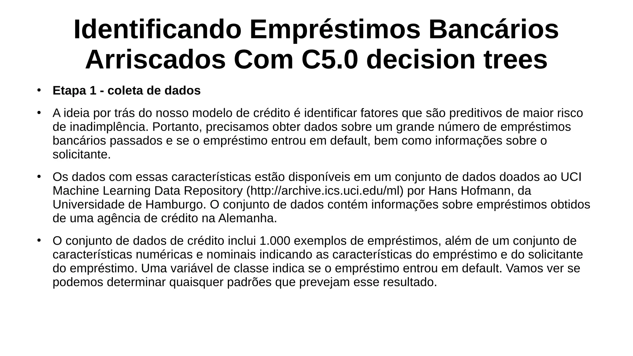 Identificando Empréstimos Bancários
Arriscados Com C5.0 decision trees
●
Etapa 1 - coleta de dados
●
A ideia por trás do nosso modelo de crédito é identificar fatores que são preditivos de maior risco
de inadimplência. Portanto, precisamos obter dados sobre um grande número de empréstimos
bancários passados e se o empréstimo entrou em default, bem como informações sobre o
solicitante.
●
Os dados com essas características estão disponíveis em um conjunto de dados doados ao UCI
Machine Learning Data Repository (http://archive.ics.uci.edu/ml) por Hans Hofmann, da
Universidade de Hamburgo. O conjunto de dados contém informações sobre empréstimos obtidos
de uma agência de crédito na Alemanha.
●
O conjunto de dados de crédito inclui 1.000 exemplos de empréstimos, além de um conjunto de
características numéricas e nominais indicando as características do empréstimo e do solicitante
do empréstimo. Uma variável de classe indica se o empréstimo entrou em default. Vamos ver se
podemos determinar quaisquer padrões que prevejam esse resultado.
 