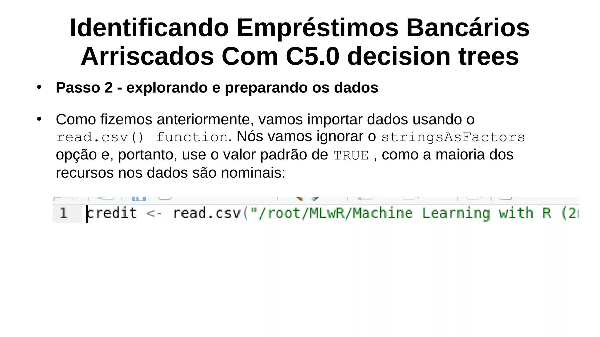 Identificando Empréstimos Bancários
Arriscados Com C5.0 decision trees
●
Passo 2 - explorando e preparando os dados
●
Como fizemos anteriormente, vamos importar dados usando o
read.csv() function. Nós vamos ignorar o stringsAsFactors
opção e, portanto, use o valor padrão de TRUE , como a maioria dos
recursos nos dados são nominais:
 