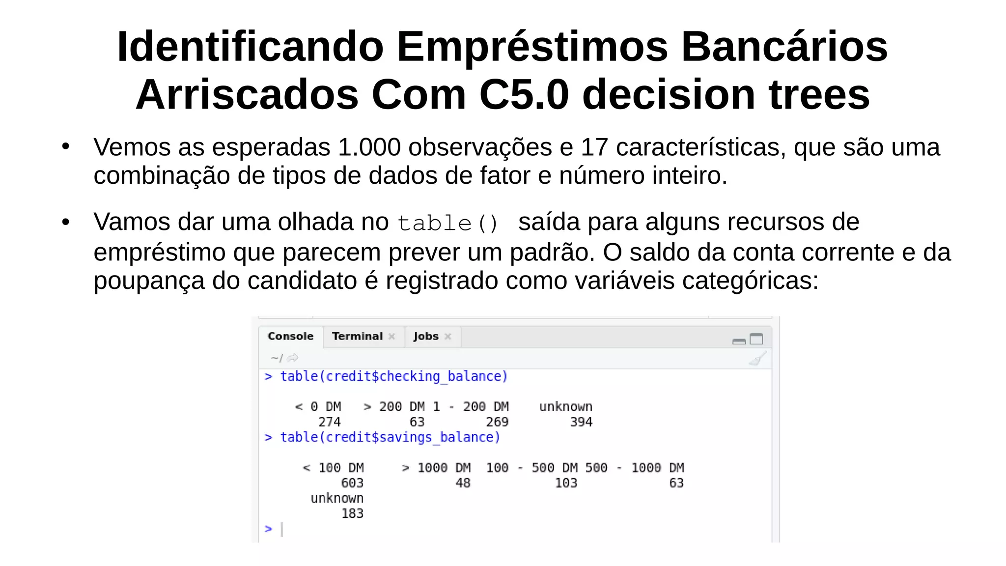 Identificando Empréstimos Bancários
Arriscados Com C5.0 decision trees
●
Vemos as esperadas 1.000 observações e 17 características, que são uma
combinação de tipos de dados de fator e número inteiro.
● Vamos dar uma olhada no table() saída para alguns recursos de
empréstimo que parecem prever um padrão. O saldo da conta corrente e da
poupança do candidato é registrado como variáveis categóricas:
 