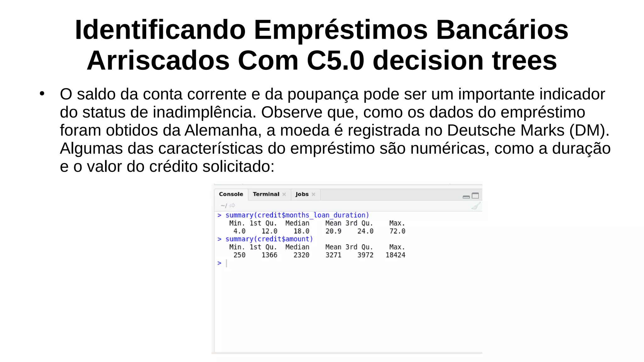 Identificando Empréstimos Bancários
Arriscados Com C5.0 decision trees
●
O saldo da conta corrente e da poupança pode ser um importante indicador
do status de inadimplência. Observe que, como os dados do empréstimo
foram obtidos da Alemanha, a moeda é registrada no Deutsche Marks (DM).
Algumas das características do empréstimo são numéricas, como a duração
e o valor do crédito solicitado:
 