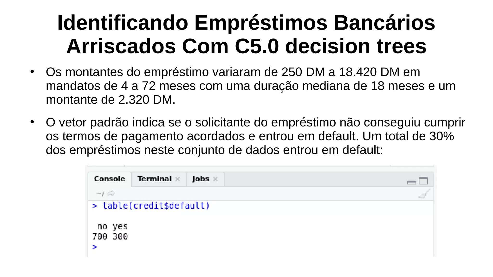 Identificando Empréstimos Bancários
Arriscados Com C5.0 decision trees
●
Os montantes do empréstimo variaram de 250 DM a 18.420 DM em
mandatos de 4 a 72 meses com uma duração mediana de 18 meses e um
montante de 2.320 DM.
●
O vetor padrão indica se o solicitante do empréstimo não conseguiu cumprir
os termos de pagamento acordados e entrou em default. Um total de 30%
dos empréstimos neste conjunto de dados entrou em default:
 