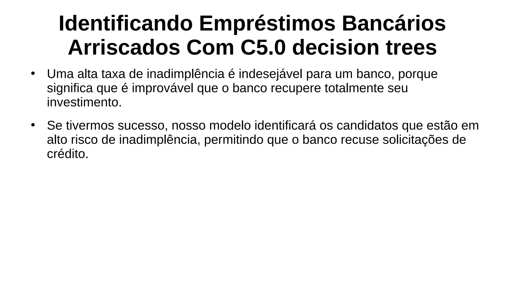 Identificando Empréstimos Bancários
Arriscados Com C5.0 decision trees
●
Uma alta taxa de inadimplência é indesejável para um banco, porque
significa que é improvável que o banco recupere totalmente seu
investimento.
●
Se tivermos sucesso, nosso modelo identificará os candidatos que estão em
alto risco de inadimplência, permitindo que o banco recuse solicitações de
crédito.
 