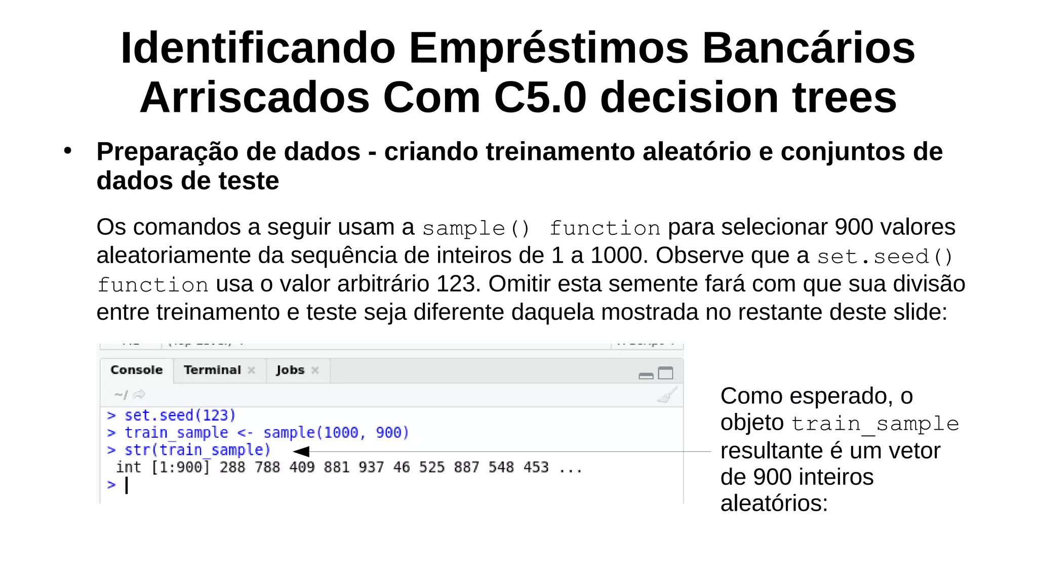 Identificando Empréstimos Bancários
Arriscados Com C5.0 decision trees
●
Preparação de dados - criando treinamento aleatório e conjuntos de
dados de teste
Os comandos a seguir usam a sample() function para selecionar 900 valores
aleatoriamente da sequência de inteiros de 1 a 1000. Observe que a set.seed()
function usa o valor arbitrário 123. Omitir esta semente fará com que sua divisão
entre treinamento e teste seja diferente daquela mostrada no restante deste slide:
Como esperado, o
objeto train_sample
resultante é um vetor
de 900 inteiros
aleatórios:
 