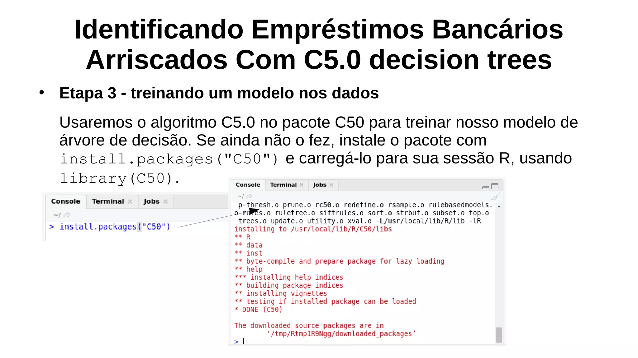 Identificando Empréstimos Bancários
Arriscados Com C5.0 decision trees
●
Etapa 3 - treinando um modelo nos dados
Usaremos o algoritmo C5.0 no pacote C50 para treinar nosso modelo de
árvore de decisão. Se ainda não o fez, instale o pacote com
install.packages("C50") e carregá-lo para sua sessão R, usando
library(C50).
 