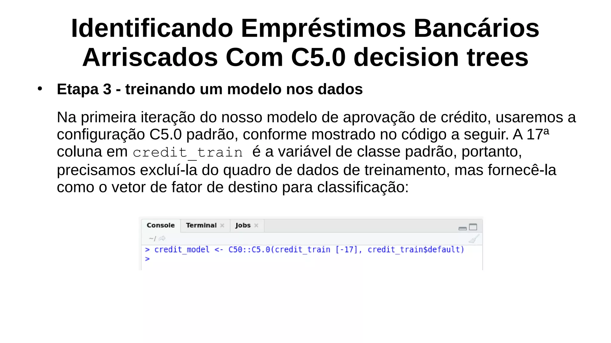 Identificando Empréstimos Bancários
Arriscados Com C5.0 decision trees
●
Etapa 3 - treinando um modelo nos dados
Na primeira iteração do nosso modelo de aprovação de crédito, usaremos a
configuração C5.0 padrão, conforme mostrado no código a seguir. A 17ª
coluna em credit_train é a variável de classe padrão, portanto,
precisamos excluí-la do quadro de dados de treinamento, mas fornecê-la
como o vetor de fator de destino para classificação:
 
