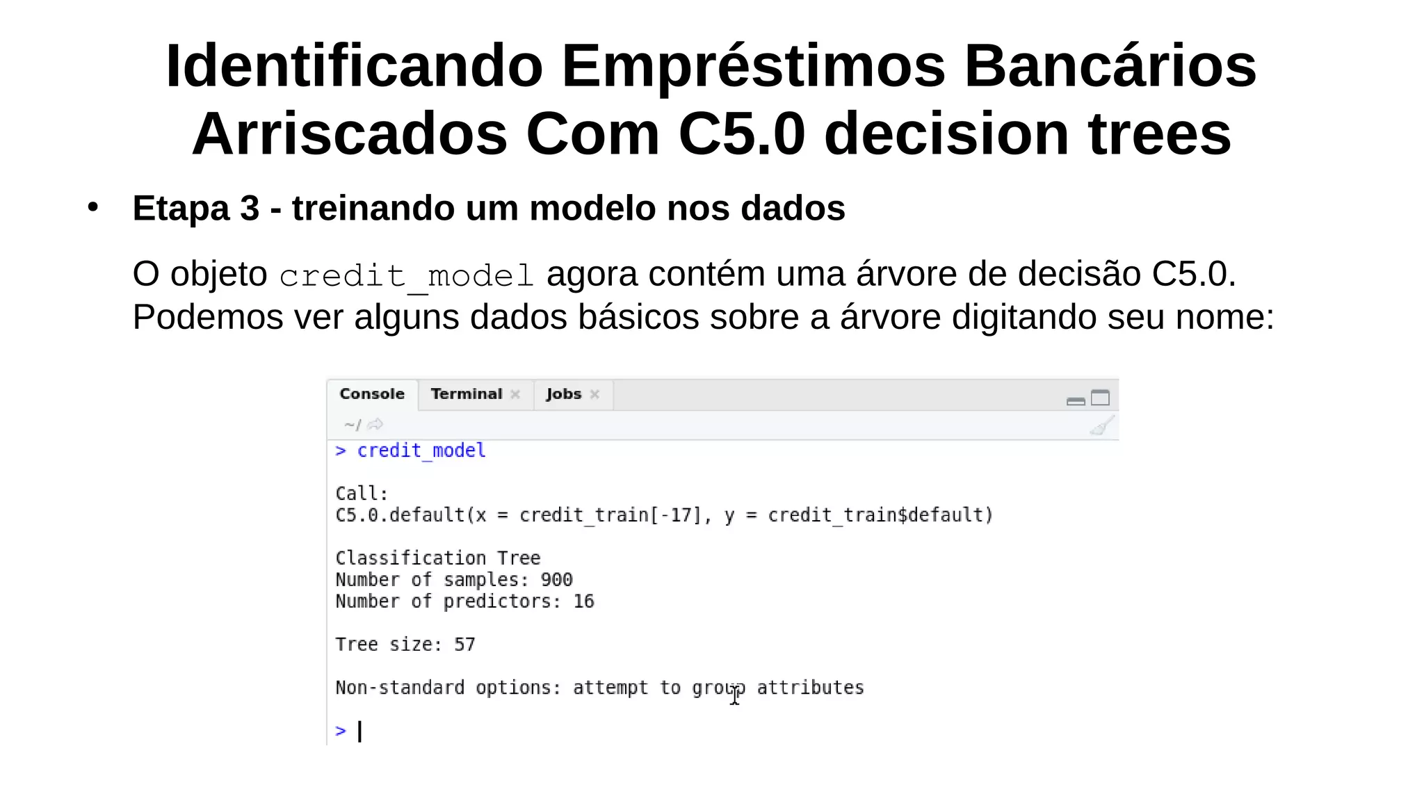 Identificando Empréstimos Bancários
Arriscados Com C5.0 decision trees
●
Etapa 3 - treinando um modelo nos dados
O objeto credit_model agora contém uma árvore de decisão C5.0.
Podemos ver alguns dados básicos sobre a árvore digitando seu nome:
 