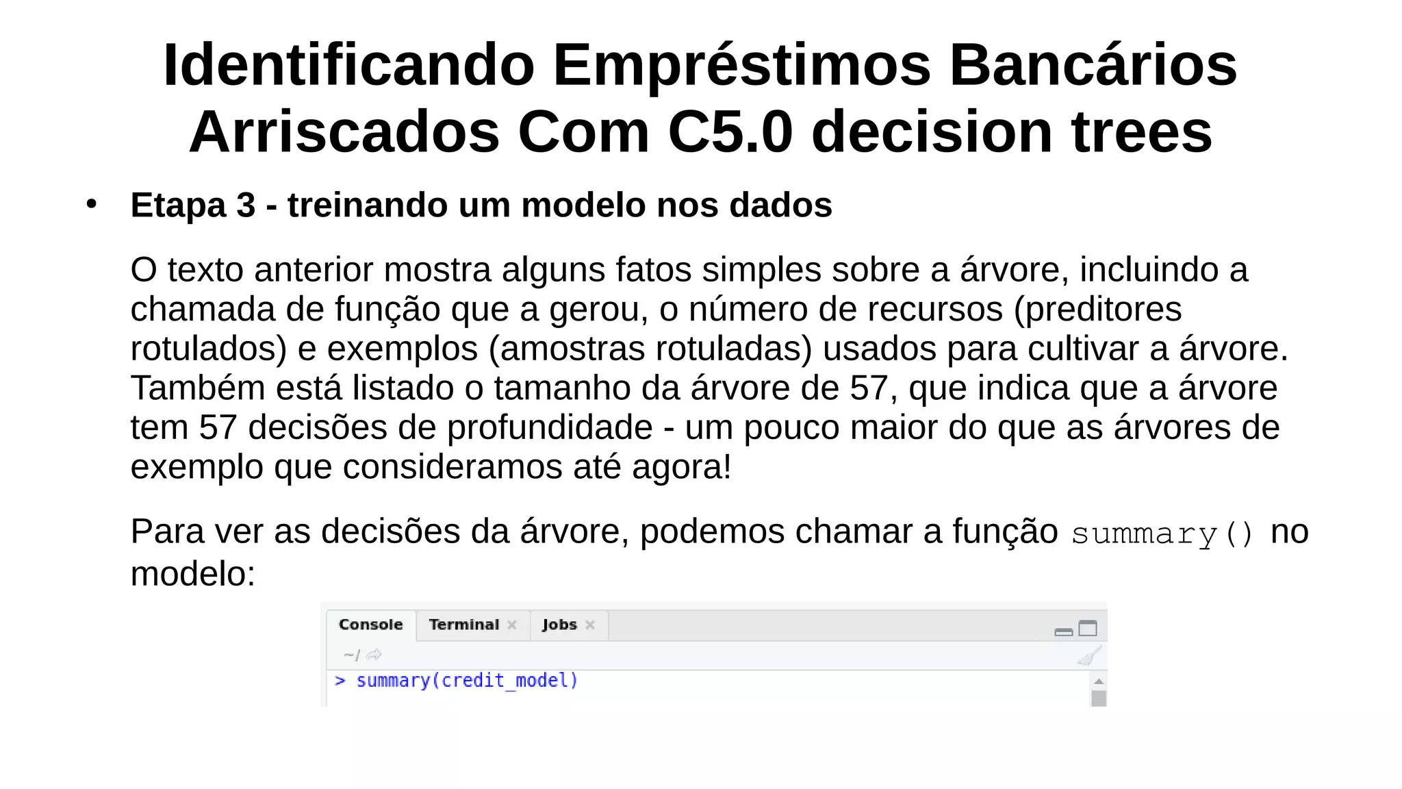 Identificando Empréstimos Bancários
Arriscados Com C5.0 decision trees
●
Etapa 3 - treinando um modelo nos dados
O texto anterior mostra alguns fatos simples sobre a árvore, incluindo a
chamada de função que a gerou, o número de recursos (preditores
rotulados) e exemplos (amostras rotuladas) usados para cultivar a árvore.
Também está listado o tamanho da árvore de 57, que indica que a árvore
tem 57 decisões de profundidade - um pouco maior do que as árvores de
exemplo que consideramos até agora!
Para ver as decisões da árvore, podemos chamar a função summary() no
modelo:
 