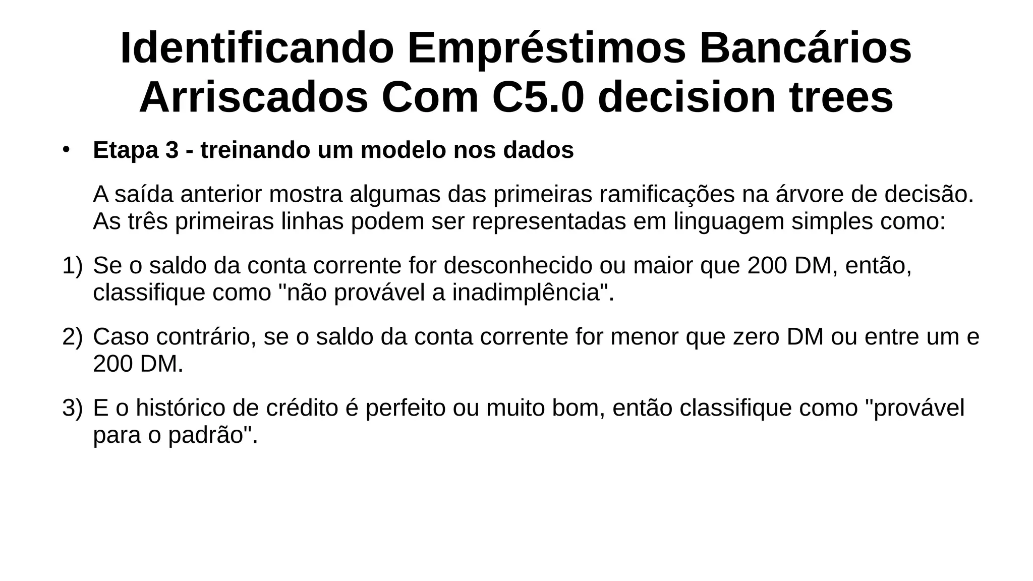 Identificando Empréstimos Bancários
Arriscados Com C5.0 decision trees
●
Etapa 3 - treinando um modelo nos dados
A saída anterior mostra algumas das primeiras ramificações na árvore de decisão.
As três primeiras linhas podem ser representadas em linguagem simples como:
1) Se o saldo da conta corrente for desconhecido ou maior que 200 DM, então,
classifique como "não provável a inadimplência".
2) Caso contrário, se o saldo da conta corrente for menor que zero DM ou entre um e
200 DM.
3) E o histórico de crédito é perfeito ou muito bom, então classifique como "provável
para o padrão".
 
