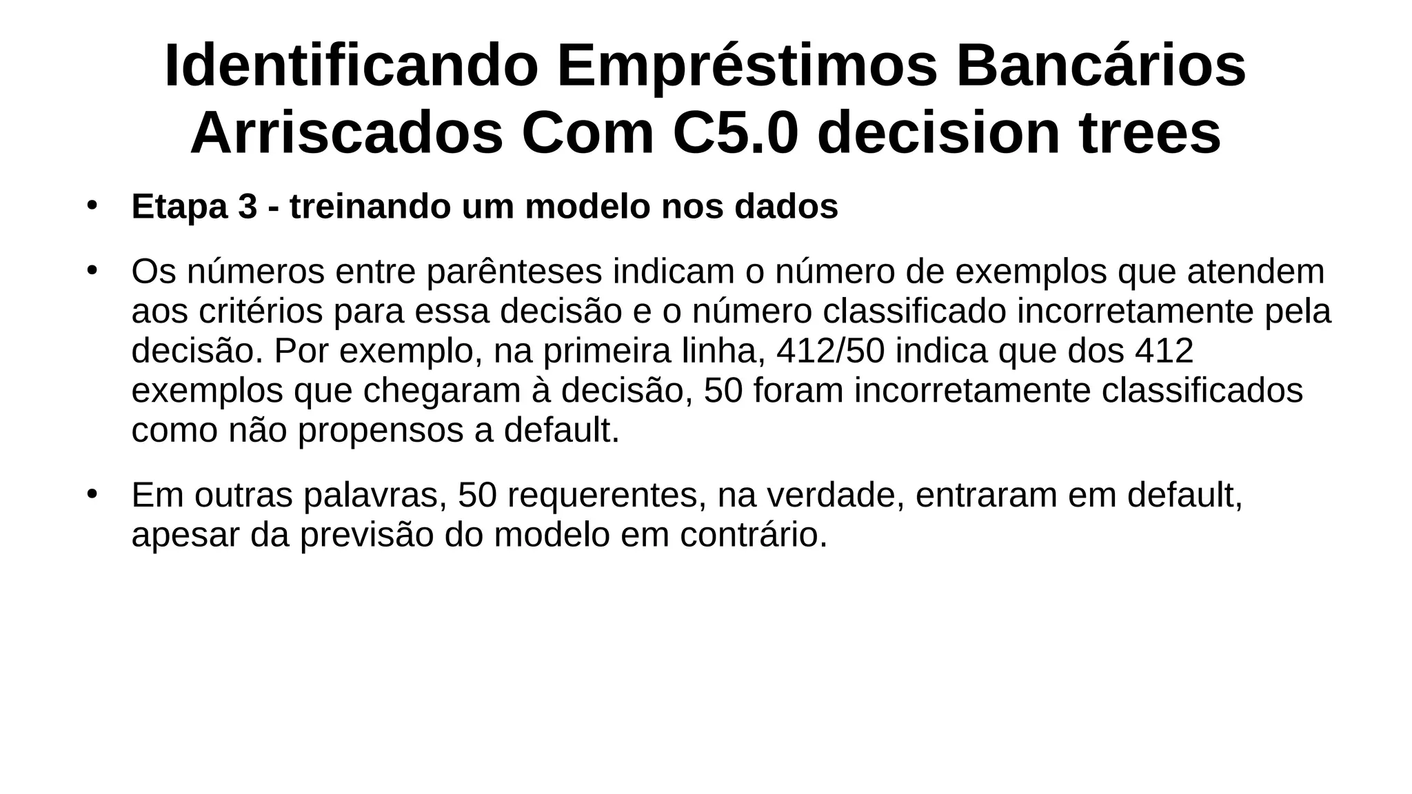 Identificando Empréstimos Bancários
Arriscados Com C5.0 decision trees
●
Etapa 3 - treinando um modelo nos dados
●
Os números entre parênteses indicam o número de exemplos que atendem
aos critérios para essa decisão e o número classificado incorretamente pela
decisão. Por exemplo, na primeira linha, 412/50 indica que dos 412
exemplos que chegaram à decisão, 50 foram incorretamente classificados
como não propensos a default.
●
Em outras palavras, 50 requerentes, na verdade, entraram em default,
apesar da previsão do modelo em contrário.
 