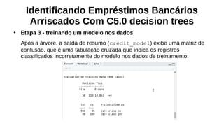 Identificando Empréstimos Bancários
Arriscados Com C5.0 decision trees
●
Etapa 3 - treinando um modelo nos dados
Após a árvore, a saída de resumo (credit_model) exibe uma matriz de
confusão, que é uma tabulação cruzada que indica os registros
classificados incorretamente do modelo nos dados de treinamento:
 
