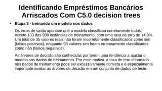 Identificando Empréstimos Bancários
Arriscados Com C5.0 decision trees
●
Etapa 3 - treinando um modelo nos dados
Os erros de saída apontam que o modelo classificou corretamente todos,
exceto 133 das 900 instâncias de treinamento, com uma taxa de erro de 14,8%.
Um total de 35 valores reais não foram incorretamente classificados como sim
(falsos positivos), enquanto 98 valores sim foram erroneamente classificados
como não (falsos negativos).
As árvores de decisão são conhecidas por terem uma tendência a ajustar o
modelo aos dados de treinamento. Por esse motivo, a taxa de erro informada
nos dados de treinamento pode ser excessivamente otimista e é especialmente
importante avaliar as árvores de decisão em um conjunto de dados de teste.
 