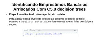 Identificando Empréstimos Bancários
Arriscados Com C5.0 decision trees
●
Etapa 4 - avaliação do desempenho do modelo
Para aplicar nossa árvore de decisão ao conjunto de dados de teste,
usamos a predict()function, conforme mostrado na linha de código a
seguir:
 