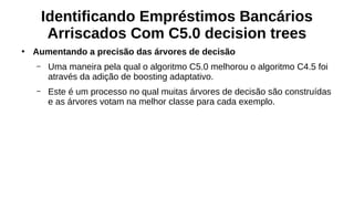 Identificando Empréstimos Bancários
Arriscados Com C5.0 decision trees
●
Aumentando a precisão das árvores de decisão
– Uma maneira pela qual o algoritmo C5.0 melhorou o algoritmo C4.5 foi
através da adição de boosting adaptativo.
– Este é um processo no qual muitas árvores de decisão são construídas
e as árvores votam na melhor classe para cada exemplo.
 
