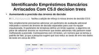 Identificando Empréstimos Bancários
Arriscados Com C5.0 decision trees
●
Aumentando a precisão das árvores de decisão
A C5.0()function facilita a adição de reforço à nossa árvore de decisão C5.0.
Nós simplesmente precisamos adicionar um parâmetro de avaliação adicional
indicando o número de árvores de decisão separadas para usar na equipe
impulsionada. O parâmetro de tentativas define um limite superior; o algoritmo irá
parar de adicionar árvores se reconhecer que testes adicionais não parecem estar
melhorando a precisão. Começaremos com 10 testes, um número que se tornou o
padrão de fato, já que a pesquisa sugere que isso reduz as taxas de erro nos dados
de teste em cerca de 25%:
 
