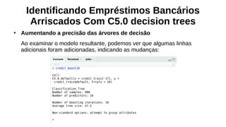 Identificando Empréstimos Bancários
Arriscados Com C5.0 decision trees
●
Aumentando a precisão das árvores de decisão
Ao examinar o modelo resultante, podemos ver que algumas linhas
adicionais foram adicionadas, indicando as mudanças:
 