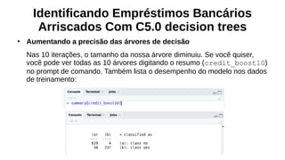 Identificando Empréstimos Bancários
Arriscados Com C5.0 decision trees
●
Aumentando a precisão das árvores de decisão
Nas 10 iterações, o tamanho da nossa árvore diminuiu. Se você quiser,
você pode ver todas as 10 árvores digitando o resumo (credit_boost10)
no prompt de comando. Também lista o desempenho do modelo nos dados
de treinamento:
 
