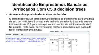 Identificando Empréstimos Bancários
Arriscados Com C5.0 decision trees
●
Aumentando a precisão das árvores de decisão
O classificador fez 34 erros em 900 exemplos de treinamento para uma taxa
de erro de 3,8%. Isso é uma grande melhoria em relação à taxa de erro de
treinamento de 13,9 por cento que notamos antes de adicionar melhorias!
No entanto, resta saber se vemos uma melhora semelhante nos dados do
teste. Vamos dar uma olhada:
 