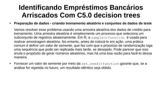 Identificando Empréstimos Bancários
Arriscados Com C5.0 decision trees
●
Preparação de dados - criando treinamento aleatório e conjuntos de dados de teste
Vamos resolver esse problema usando uma amostra aleatória dos dados de crédito para
treinamento. Uma amostra aleatória é simplesmente um processo que seleciona um
subconjunto de registros aleatoriamente. Em R, a sample()function é usada para
realizar amostragem aleatória. No entanto, antes de colocá-lo em ação, uma prática
comum é definir um valor de semente, que faz com que o processo de randomização siga
uma sequência que pode ser replicada mais tarde, se desejado. Pode parecer que isso
anula o propósito de gerar números aleatórios, mas há uma boa razão para fazê-lo dessa
maneira.
● Fornecer um valor de semente por meio da set.seed()function garante que, se a
análise for repetida no futuro, um resultado idêntico seja obtido.
 